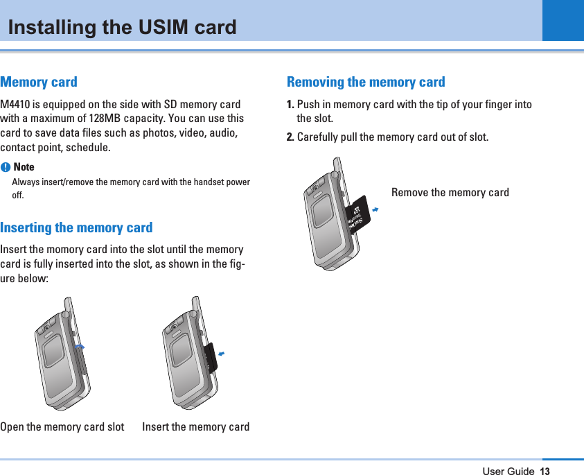 User Guide13Installing the USIM cardMemory cardM4410 is equipped on the side with SD memory cardwith a maximum of 128MB capacity. You can use thiscard to save data files such as photos, video, audio,contact point, schedule.nNoteAlways insert/remove the memory card with the handset poweroff.Inserting the memory cardInsert the momory card into the slot until the memorycard is fully inserted into the slot, as shown in the fig-ure below:Open the memory card slot       Insert the memory cardRemoving the memory card1. Push in memory card with the tip of your finger intothe slot.2. Carefully pull the memory card out of slot.Remove the memory card