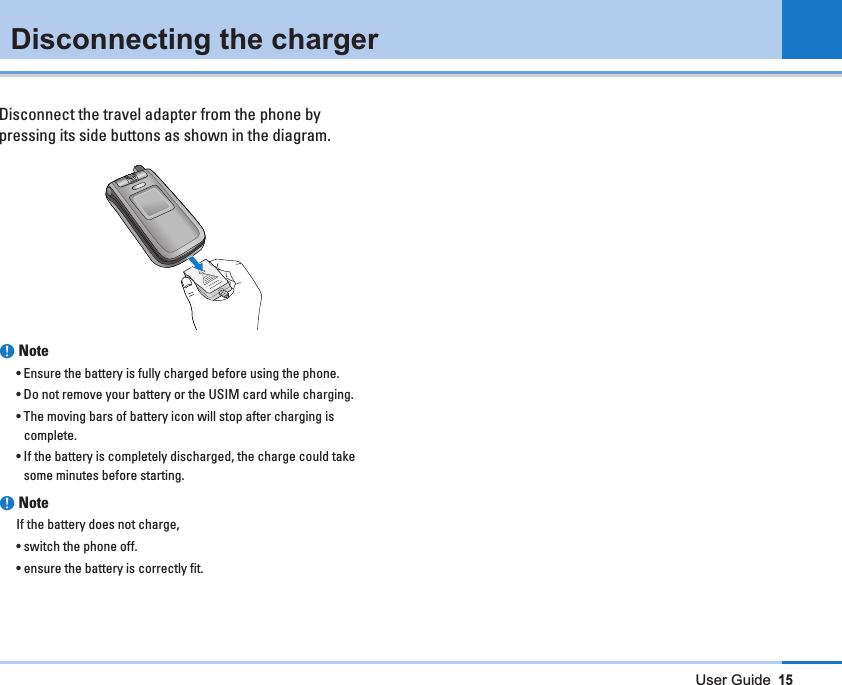 User Guide15Disconnecting the chargerDisconnect the travel adapter from the phone bypressing its side buttons as shown in the diagram.nNote • Ensure the battery is fully charged before using the phone.• Do not remove your battery or the USIM card while charging.• The moving bars of battery icon will stop after charging iscomplete.• If the battery is completely discharged, the charge could takesome minutes before starting.nNote   If the battery does not charge,• switch the phone off.• ensure the battery is correctly fit.