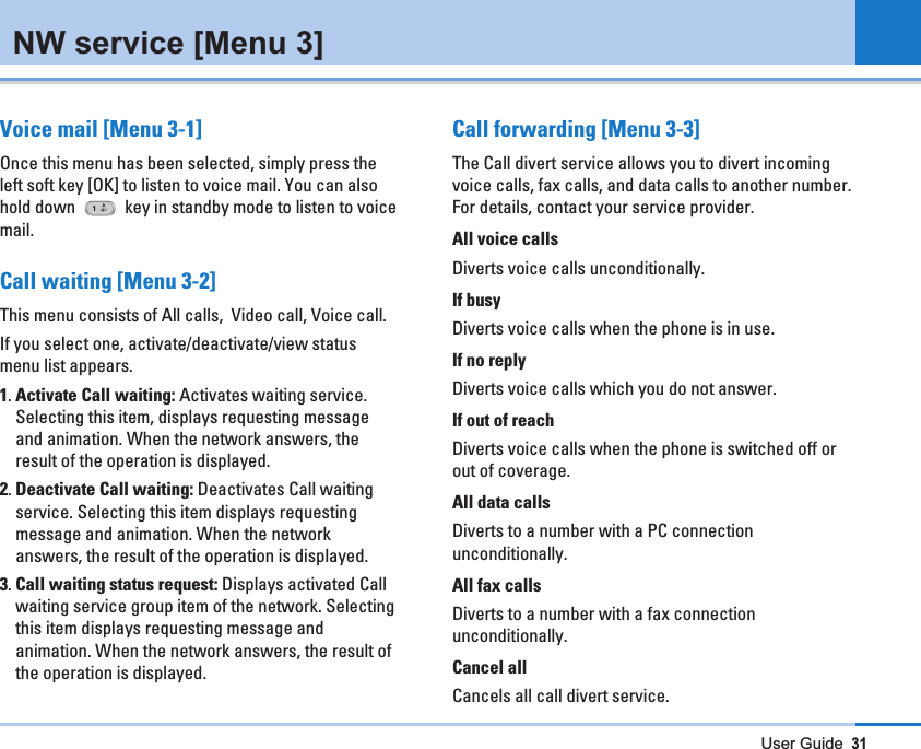 User Guide31NW service [Menu 3]Voice mail [Menu 3-1]Once this menu has been selected, simply press theleft soft key [OK] to listen to voice mail. You can alsohold down  key in standby mode to listen to voicemail.Call waiting [Menu 3-2]This menu consists of All calls,  Video call, Voice call. If you select one, activate/deactivate/view statusmenu list appears.1. Activate Call waiting: Activates waiting service.Selecting this item, displays requesting messageand animation. When the network answers, theresult of the operation is displayed.2. Deactivate Call waiting: Deactivates Call waitingservice. Selecting this item displays requestingmessage and animation. When the networkanswers, the result of the operation is displayed.3. Call waiting status request: Displays activated Callwaiting service group item of the network. Selectingthis item displays requesting message andanimation. When the network answers, the result ofthe operation is displayed.Call forwarding [Menu 3-3]The Call divert service allows you to divert incomingvoice calls, fax calls, and data calls to another number.For details, contact your service provider.All voice callsDiverts voice calls unconditionally.If busyDiverts voice calls when the phone is in use.If no replyDiverts voice calls which you do not answer.If out of reachDiverts voice calls when the phone is switched off orout of coverage.All data callsDiverts to a number with a PC connectionunconditionally.All fax callsDiverts to a number with a fax connectionunconditionally.Cancel allCancels all call divert service.