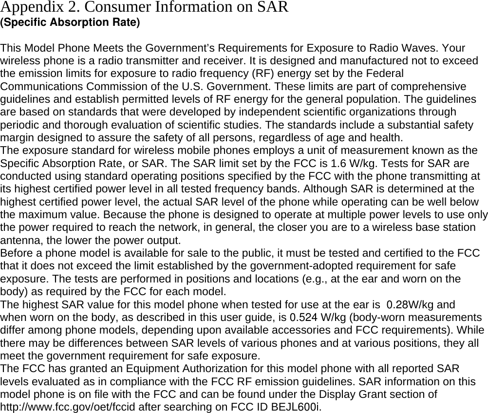Appendix 2. Consumer Information on SAR (Specific Absorption Rate)  This Model Phone Meets the Government’s Requirements for Exposure to Radio Waves. Your wireless phone is a radio transmitter and receiver. It is designed and manufactured not to exceed the emission limits for exposure to radio frequency (RF) energy set by the Federal Communications Commission of the U.S. Government. These limits are part of comprehensive guidelines and establish permitted levels of RF energy for the general population. The guidelines are based on standards that were developed by independent scientific organizations through periodic and thorough evaluation of scientific studies. The standards include a substantial safety margin designed to assure the safety of all persons, regardless of age and health. The exposure standard for wireless mobile phones employs a unit of measurement known as the Specific Absorption Rate, or SAR. The SAR limit set by the FCC is 1.6 W/kg. Tests for SAR are conducted using standard operating positions specified by the FCC with the phone transmitting at its highest certified power level in all tested frequency bands. Although SAR is determined at the highest certified power level, the actual SAR level of the phone while operating can be well below the maximum value. Because the phone is designed to operate at multiple power levels to use only the power required to reach the network, in general, the closer you are to a wireless base station antenna, the lower the power output. Before a phone model is available for sale to the public, it must be tested and certified to the FCC that it does not exceed the limit established by the government-adopted requirement for safe exposure. The tests are performed in positions and locations (e.g., at the ear and worn on the body) as required by the FCC for each model. The highest SAR value for this model phone when tested for use at the ear is  0.28W/kg and when worn on the body, as described in this user guide, is 0.524 W/kg (body-worn measurements differ among phone models, depending upon available accessories and FCC requirements). While there may be differences between SAR levels of various phones and at various positions, they all meet the government requirement for safe exposure. The FCC has granted an Equipment Authorization for this model phone with all reported SAR levels evaluated as in compliance with the FCC RF emission guidelines. SAR information on this model phone is on file with the FCC and can be found under the Display Grant section of http://www.fcc.gov/oet/fccid after searching on FCC ID BEJL600i.         