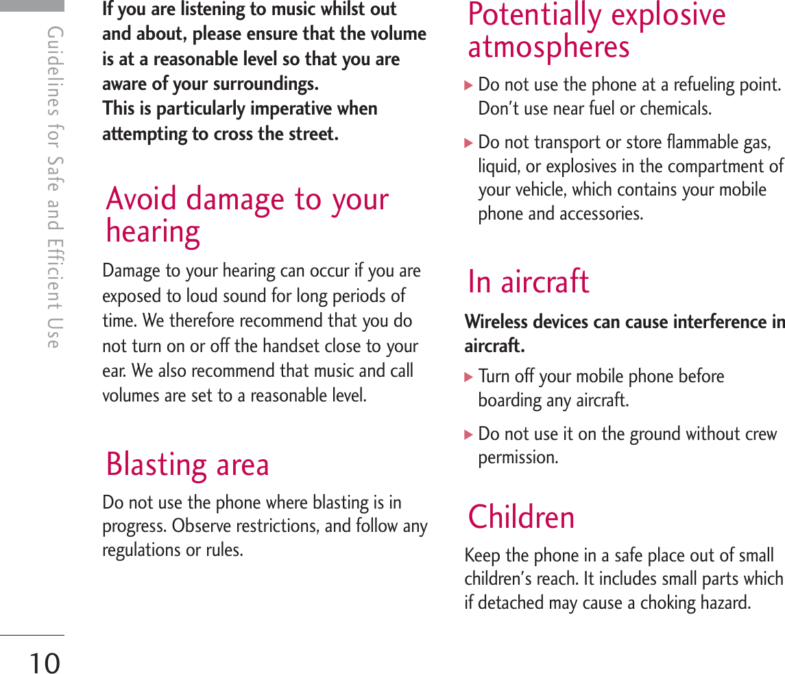 Guidelines for Safe and Efficient Use10Guidelines for Safe and Efficient UseIf you are listening to music whilst outand about, please ensure that the volumeis at a reasonable level so that you areaware of your surroundings. This is particularly imperative whenattempting to cross the street.Avoid damage to yourhearingDamage to your hearing can occur if you areexposed to loud sound for long periods oftime. We therefore recommend that you donot turn on or off the handset close to yourear. We also recommend that music and callvolumes are set to a reasonable level.Blasting areaDo not use the phone where blasting is inprogress. Observe restrictions, and follow anyregulations or rules.Potentially explosiveatmospheres]Do not use the phone at a refueling point.Don&apos;t use near fuel or chemicals.]Do not transport or store flammable gas,liquid, or explosives in the compartment ofyour vehicle, which contains your mobilephone and accessories.In aircraftWireless devices can cause interference inaircraft.]Turn off your mobile phone beforeboarding any aircraft.]Do not use it on the ground without crewpermission.ChildrenKeep the phone in a safe place out of smallchildren&apos;s reach. It includes small parts whichif detached may cause a choking hazard.