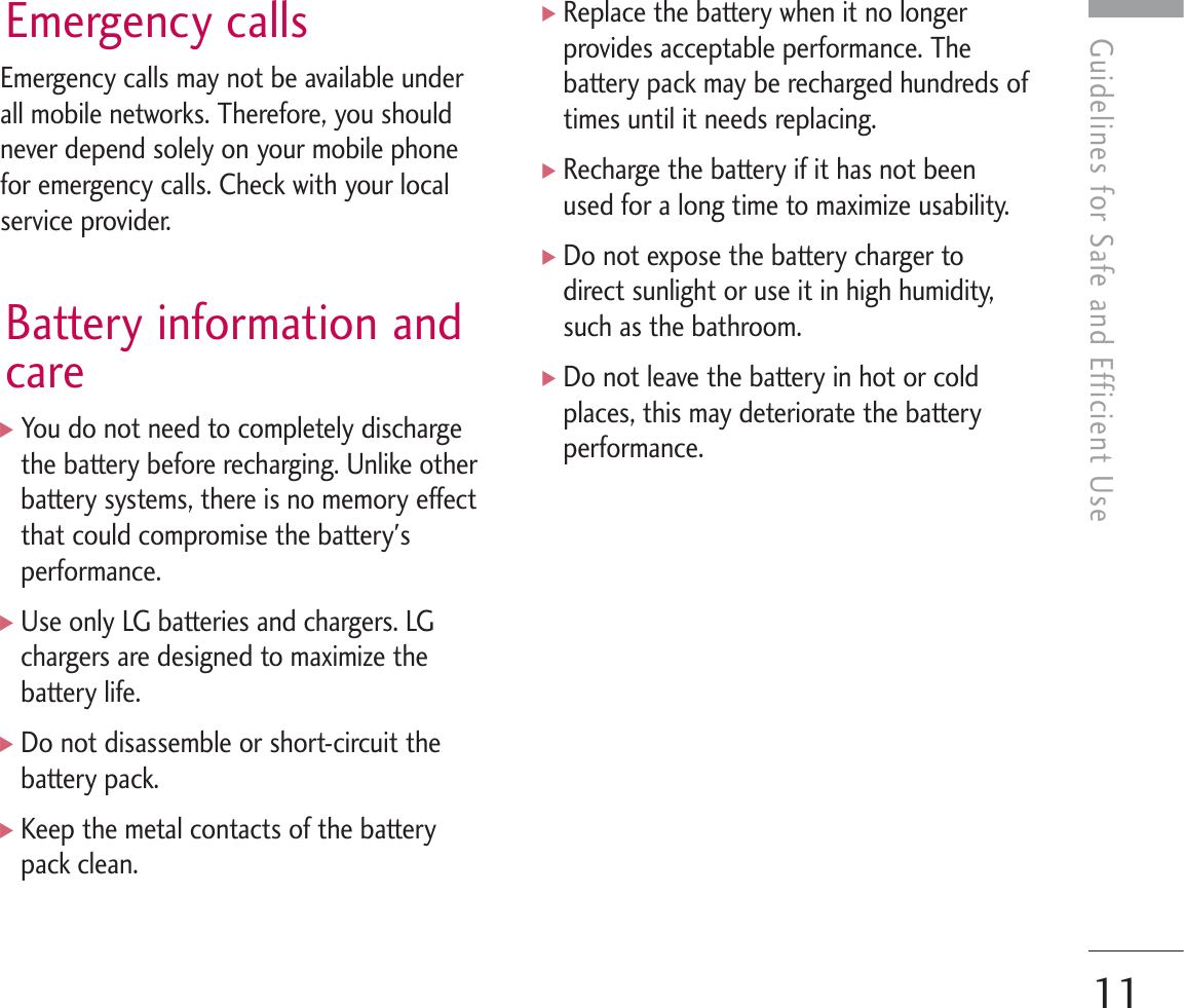 Guidelines for Safe and Efficient UseEmergency callsEmergency calls may not be available underall mobile networks. Therefore, you shouldnever depend solely on your mobile phonefor emergency calls. Check with your localservice provider.Battery information andcare]You do not need to completely dischargethe battery before recharging. Unlike otherbattery systems, there is no memory effectthat could compromise the battery&apos;sperformance.]Use only LG batteries and chargers. LGchargers are designed to maximize thebattery life.]Do not disassemble or short-circuit thebattery pack.]Keep the metal contacts of the batterypack clean.]Replace the battery when it no longerprovides acceptable performance. Thebattery pack may be recharged hundreds oftimes until it needs replacing.]Recharge the battery if it has not beenused for a long time to maximize usability.]Do not expose the battery charger todirect sunlight or use it in high humidity,such as the bathroom.]Do not leave the battery in hot or coldplaces, this may deteriorate the batteryperformance.11