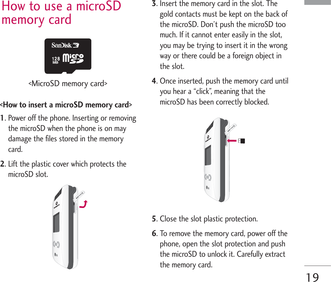 How to use a microSDmemory card&lt;How to insert a microSD memory card&gt;1. Power off the phone. Inserting or removingthe microSD when the phone is on maydamage the files stored in the memorycard.2. Lift the plastic cover which protects themicroSD slot.3. Insert the memory card in the slot. Thegold contacts must be kept on the back ofthe microSD. Don’t push the microSD toomuch. If it cannot enter easily in the slot,you may be trying to insert it in the wrongway or there could be a foreign object inthe slot.4. Once inserted, push the memory card untilyou hear a “click”, meaning that themicroSD has been correctly blocked.5. Close the slot plastic protection.6. To remove the memory card, power off thephone, open the slot protection and pushthe microSD to unlock it. Carefully extractthe memory card.19&lt;MicroSD memory card&gt;