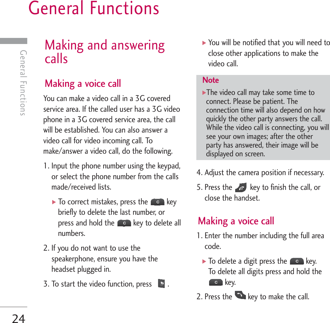 General Functions24General FunctionsMaking and answeringcallsMaking a voice callYou can make a video call in a 3G coveredservice area. If the called user has a 3G videophone in a 3G covered service area, the callwill be established. You can also answer avideo call for video incoming call. Tomake/answer a video call, do the following.1. Input the phone number using the keypad,or select the phone number from the callsmade/received lists.]To correct mistakes, press the  keybriefly to delete the last number, orpress and hold the  key to delete allnumbers.2. If you do not want to use thespeakerphone, ensure you have theheadset plugged in.3. To start the video function, press  .]You will be notified that you will need toclose other applications to make thevideo call.4. Adjust the camera position if necessary.5. Press the  key to finish the call, orclose the handset.Making a voice call1. Enter the number including the full areacode.]To delete a digit press the  key.To delete all digits press and hold thekey.2. Press the  key to make the call.Note]The video call may take some time toconnect. Please be patient. Theconnection time will also depend on howquickly the other party answers the call.While the video call is connecting, you willsee your own images; after the otherparty has answered, their image will bedisplayed on screen.