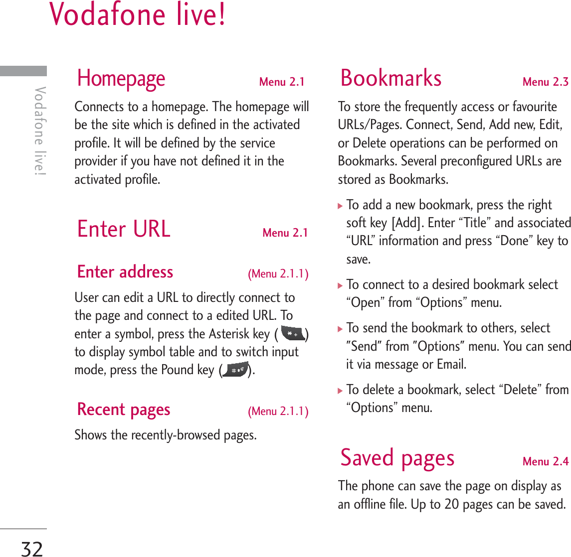 Vodafone live!32Vodafone live!HomepageMenu 2.1Connects to a homepage. The homepage willbe the site which is defined in the activatedprofile. It will be defined by the serviceprovider if you have not defined it in theactivated profile.Enter URL Menu 2.1Enter address (Menu 2.1.1)User can edit a URL to directly connect tothe page and connect to a edited URL. Toenter a symbol, press the Asterisk key ( )to display symbol table and to switch inputmode, press the Pound key ( ). Recent pages (Menu 2.1.1)Shows the recently-browsed pages.  Bookmarks Menu 2.3To store the frequently access or favouriteURLs/Pages. Connect, Send, Add new, Edit,or Delete operations can be performed onBookmarks. Several preconfigured URLs arestored as Bookmarks.]To add a new bookmark, press the rightsoft key [Add]. Enter “Title” and associated“URL” information and press “Done” key tosave.]To connect to a desired bookmark select“Open” from “Options” menu.]To send the bookmark to others, select&quot;Send&quot; from &quot;Options&quot; menu. You can sendit via message or Email.]To delete a bookmark, select “Delete” from“Options” menu.Saved pages Menu 2.4The phone can save the page on display asan offline file. Up to 20 pages can be saved.