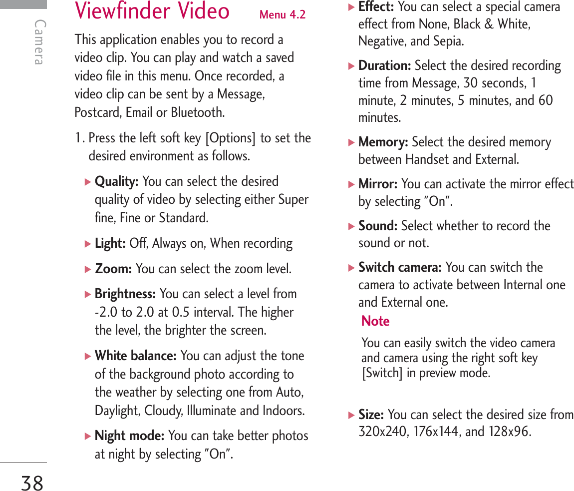 Viewfinder Video  Menu 4.2This application enables you to record avideo clip. You can play and watch a savedvideo file in this menu. Once recorded, avideo clip can be sent by a Message,Postcard, Email or Bluetooth.1. Press the left soft key [Options] to set thedesired environment as follows.]Quality: You can select the desiredquality of video by selecting either Superfine, Fine or Standard.]Light: Off, Always on, When recording]Zoom: You can select the zoom level.]Brightness: You can select a level from -2.0 to 2.0 at 0.5 interval. The higherthe level, the brighter the screen.]White balance: You can adjust the toneof the background photo according tothe weather by selecting one from Auto,Daylight, Cloudy, Illuminate and Indoors.]Night mode: You can take better photosat night by selecting &quot;On&quot;.]Effect: You can select a special cameraeffect from None, Black &amp; White,Negative, and Sepia.]Duration: Select the desired recordingtime from Message, 30 seconds, 1minute, 2 minutes, 5 minutes, and 60minutes.]Memory: Select the desired memorybetween Handset and External.]Mirror: You can activate the mirror effectby selecting &quot;On&quot;.]Sound: Select whether to record thesound or not.]Switch camera: You can switch thecamera to activate between Internal oneand External one.NoteYou can easily switch the video cameraand camera using the right soft key[Switch] in preview mode.]Size: You can select the desired size from320x240, 176x144, and 128x96.Camera38Camera