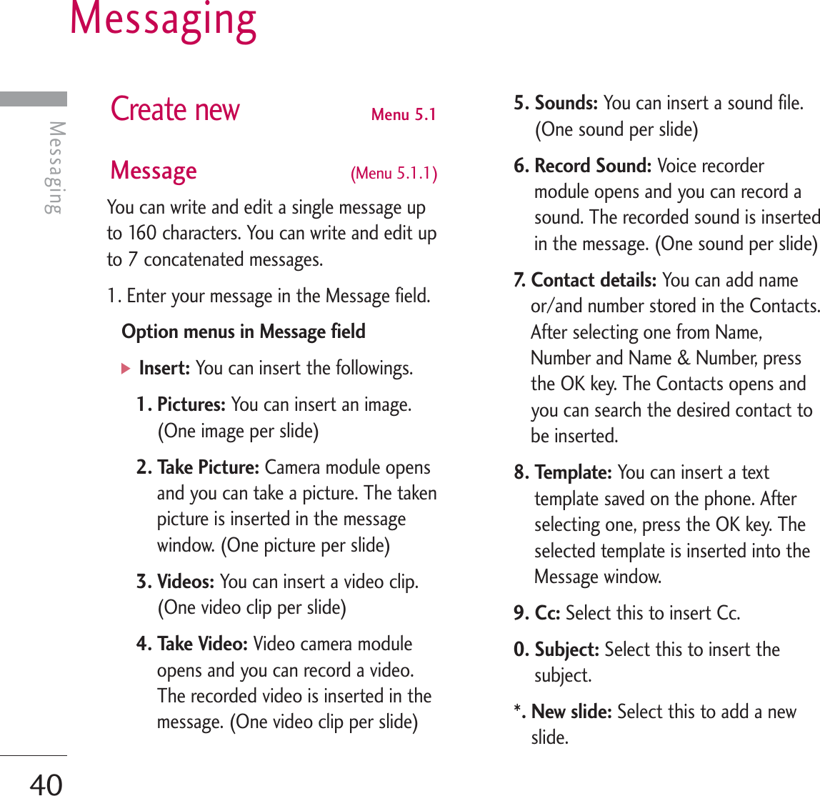 Messaging40MessagingCreate newMenu 5.1Message  (Menu 5.1.1)You can write and edit a single message upto 160 characters. You can write and edit upto 7 concatenated messages.1. Enter your message in the Message field.Option menus in Message field]Insert: You can insert the followings.1. Pictures: You can insert an image.(One image per slide)2. Take Picture: Camera module opensand you can take a picture. The takenpicture is inserted in the messagewindow. (One picture per slide)3. Videos: You can insert a video clip.(One video clip per slide)4. Take Video: Video camera moduleopens and you can record a video.The recorded video is inserted in themessage. (One video clip per slide)5. Sounds: You can insert a sound file.(One sound per slide)6. Record Sound: Voice recordermodule opens and you can record asound. The recorded sound is insertedin the message. (One sound per slide)7. Contact details: You can add nameor/and number stored in the Contacts.After selecting one from Name,Number and Name &amp; Number, pressthe OK key. The Contacts opens andyou can search the desired contact tobe inserted.8. Template: You can insert a texttemplate saved on the phone. Afterselecting one, press the OK key. Theselected template is inserted into theMessage window.9. Cc: Select this to insert Cc.0. Subject: Select this to insert thesubject.*. New slide: Select this to add a newslide.