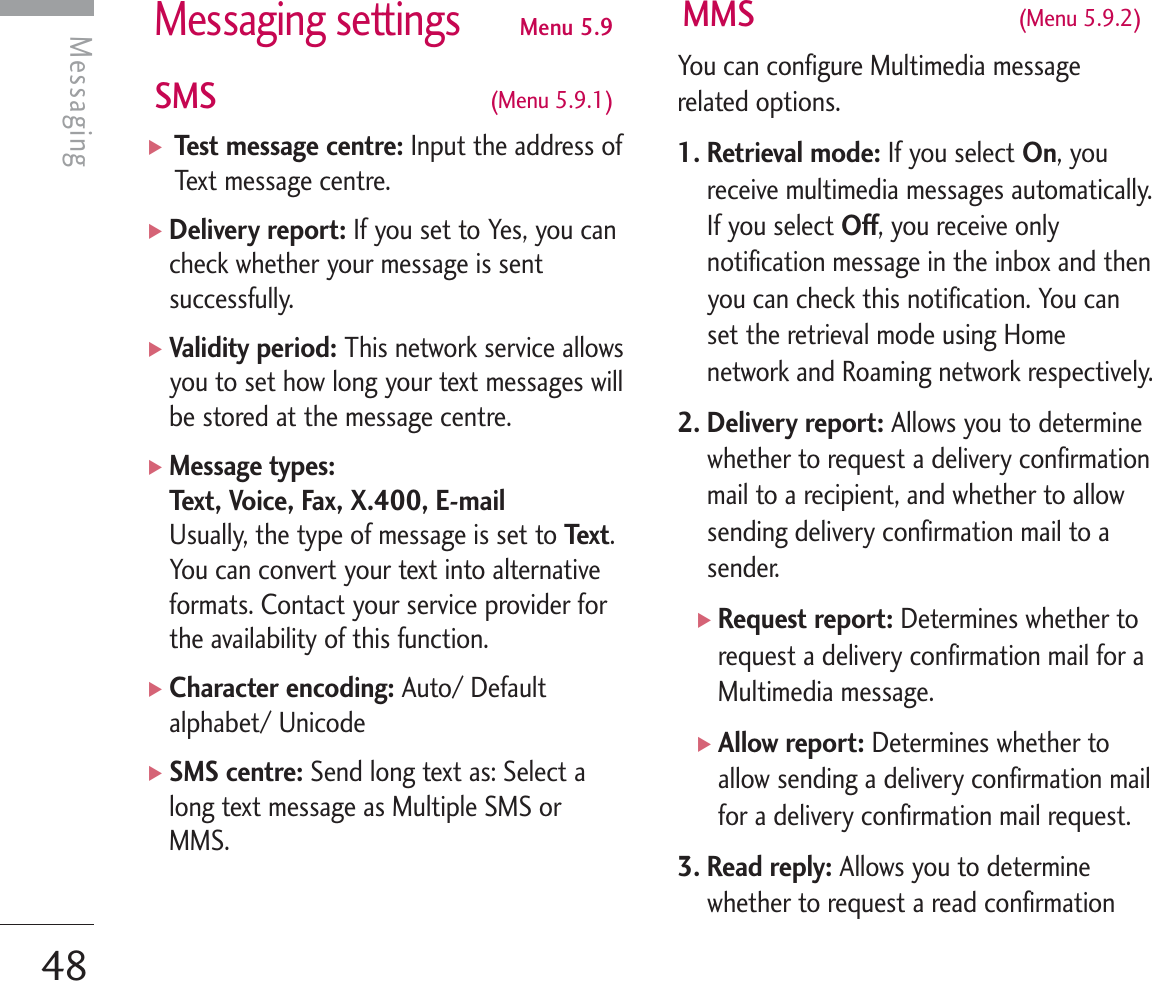 Messaging settingsMenu 5.9SMS  (Menu 5.9.1)] Test message centre: Input the address ofText message centre.]Delivery report: If you set to Yes, you cancheck whether your message is sentsuccessfully.]Validity period: This network service allowsyou to set how long your text messages willbe stored at the message centre.]Message types:Text, Voice, Fax, X.400, E-mail Usually, the type of message is set to Tex t .You can convert your text into alternativeformats. Contact your service provider forthe availability of this function.]Character encoding: Auto/ Defaultalphabet/ Unicode]SMS centre: Send long text as: Select along text message as Multiple SMS orMMS.MMS  (Menu 5.9.2)You can configure Multimedia messagerelated options.1. Retrieval mode: If you select On, youreceive multimedia messages automatically.If you select Off, you receive onlynotification message in the inbox and thenyou can check this notification. You canset the retrieval mode using Homenetwork and Roaming network respectively.2. Delivery report: Allows you to determinewhether to request a delivery confirmationmail to a recipient, and whether to allowsending delivery confirmation mail to asender.]Request report: Determines whether torequest a delivery confirmation mail for aMultimedia message.]Allow report: Determines whether toallow sending a delivery confirmation mailfor a delivery confirmation mail request.3. Read reply: Allows you to determinewhether to request a read confirmationMessaging48Messaging