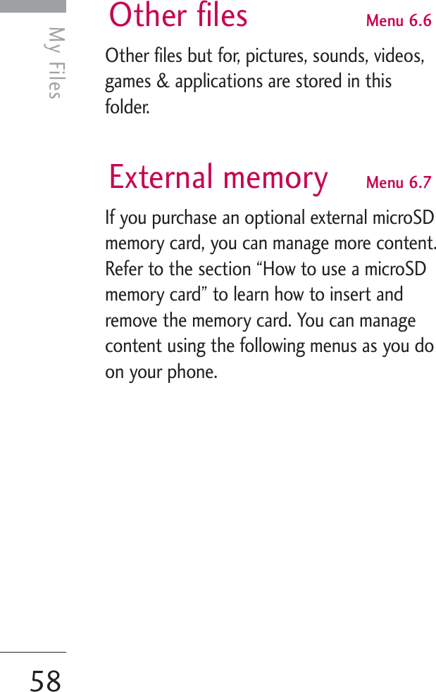 My Files58My FilesOther files Menu 6.6Other files but for, pictures, sounds, videos,games &amp; applications are stored in thisfolder. External memory Menu 6.7If you purchase an optional external microSDmemory card, you can manage more content.Refer to the section “How to use a microSDmemory card” to learn how to insert andremove the memory card. You can managecontent using the following menus as you doon your phone.