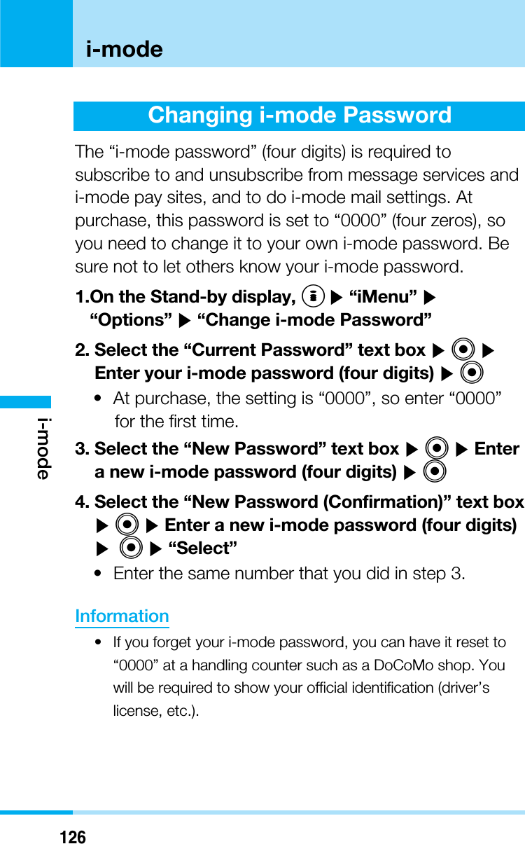 126i-modei-modeChanging i-mode PasswordThe “i-mode password” (four digits) is required tosubscribe to and unsubscribe from message services andi-mode pay sites, and to do i-mode mail settings. Atpurchase, this password is set to “0000” (four zeros), soyou need to change it to your own i-mode password. Besure not to let others know your i-mode password.1.On the Stand-by display, I]“iMenu” ]“Options” ]“Change i-mode Password”2. Select the “Current Password” text box ]C]Enter your i-mode password (four digits) ]C• At purchase, the setting is “0000”, so enter “0000”for the first time.3. Select the “New Password” text box ]C]Entera new i-mode password (four digits) ]C4. Select the “New Password (Confirmation)” text box]C]Enter a new i-mode password (four digits)] C]“Select”• Enter the same number that you did in step 3.Information• If you forget your i-mode password, you can have it reset to“0000” at a handling counter such as a DoCoMo shop. Youwill be required to show your official identification (driver’slicense, etc.).