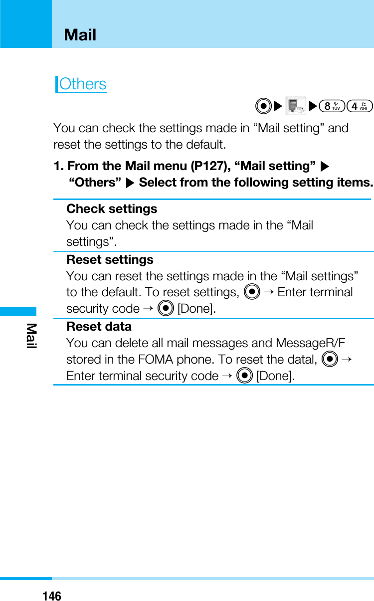 146MailMailOthersC]]84You can check the settings made in “Mail setting” andreset the settings to the default.1. From the Mail menu (P127), “Mail setting” ]“Others” ]Select from the following setting items.Check settingsYou can check the settings made in the “Mailsettings”.Reset settingsYou can reset the settings made in the “Mail settings”to the default. To reset settings, C&gt;Enter terminalsecurity code &gt;C[Done].Reset dataYou can delete all mail messages and MessageR/Fstored in the FOMA phone. To reset the datal, C&gt;Enter terminal security code &gt;C[Done].