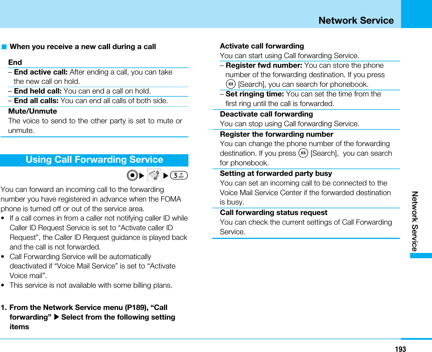 193Network ServiceNetwork ServiceaWhen you receive a new call during a callEnd–End active call: After ending a call, you can takethe new call on hold.–End held call: You can end a call on hold.–End all calls: You can end all calls of both side.Mute/UnmuteThe voice to send to the other party is set to mute orunmute.Using Call Forwarding ServiceC]]3You can forward an incoming call to the forwardingnumber you have registered in advance when the FOMAphone is turned off or out of the service area.•If a call comes in from a caller not notifying caller ID whileCaller ID Request Service is set to “Activate caller IDRequest”, the Caller ID Request guidance is played backand the call is not forwarded.• Call Forwarding Service will be automaticallydeactivated if “Voice Mail Service” is set to “ActivateVoice mail”.• This service is not available with some billing plans.1. From the Network Service menu (P189), “Callforwarding” ]Select from the following settingitemsActivate call forwardingYou can start using Call forwarding Service.–Register fwd number: You can store the phonenumber of the forwarding destination. If you pressM[Search], you can search for phonebook.–Set ringing time: You can set the time from thefirst ring until the call is forwarded.Deactivate call forwardingYou can stop using Call forwarding Service.Register the forwarding numberYou can change the phone number of the forwardingdestination. If you press M[Search],  you can searchfor phonebook.Setting at forwarded party busyYou can set an incoming call to be connected to theVoice Mail Service Center if the forwarded destinationis busy.Call forwarding status requestYou can check the current settings of Call ForwardingService.