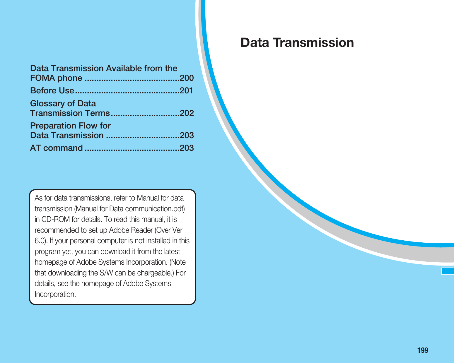 199Data Transmission Available from theFOMA phone ........................................200Before Use............................................201Glossary of Data Transmission Terms.............................202Preparation Flow for Data Transmission ...............................203AT command ........................................203Data TransmissionAs for data transmissions, refer to Manual for datatransmission (Manual for Data communication.pdf)in CD-ROM for details. To read this manual, it isrecommended to set up Adobe Reader (Over Ver6.0). If your personal computer is not installed in thisprogram yet, you can download it from the latesthomepage of Adobe Systems Incorporation. (Notethat downloading the S/W can be chargeable.) Fordetails, see the homepage of Adobe SystemsIncorporation.