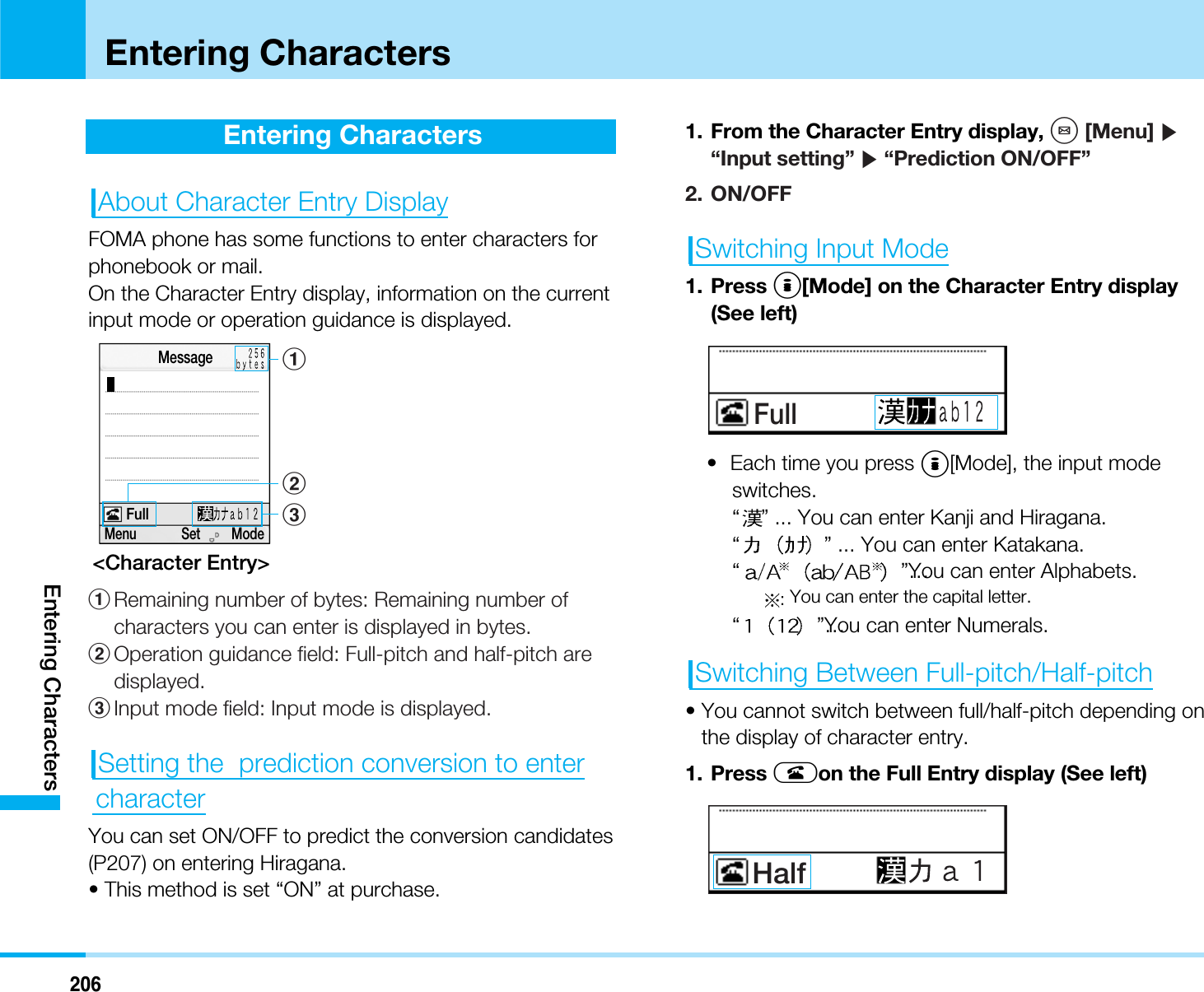 206Entering CharactersEntering CharactersEntering CharactersAbout Character Entry DisplayFOMA phone has some functions to enter characters forphonebook or mail.On the Character Entry display, information on the currentinput mode or operation guidance is displayed.&lt;Character Entry&gt;1Remaining number of bytes: Remaining number ofcharacters you can enter is displayed in bytes.2Operation guidance field: Full-pitch and half-pitch aredisplayed.3Input mode field: Input mode is displayed.Setting the  prediction conversion to entercharacterYou can set ON/OFF to predict the conversion candidates(P207) on entering Hiragana.• This method is set “ON” at purchase.1. From the Character Entry display, M[Menu] ]“Input setting” ]“Prediction ON/OFF”2. ON/OFFSwitching Input Mode1. Press I[Mode] on the Character Entry display(See left)• Each time you press I[Mode], the input modeswitches.“” ... You can enter Kanji and Hiragana.“” ... You can enter Katakana.“”…You can enter Alphabets.:You can enter the capital letter.“”…You can enter Numerals.Switching Between Full-pitch/Half-pitch• You cannot switch between full/half-pitch depending onthe display of character entry.1. Press Aon the Full Entry display (See left)HalfFull23Menu             Set         ModeMessageFull1
