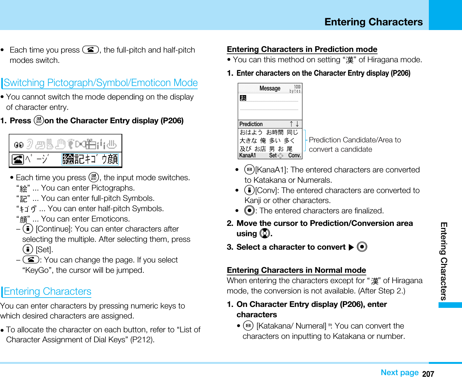 207Entering CharactersEntering CharactersNext page• Each time you press A, the full-pitch and half-pitchmodes switch.Switching Pictograph/Symbol/Emoticon Mode• You cannot switch the mode depending on the displayof character entry.1. Press Ton the Character Entry display (P206)• Each time you press T, the input mode switches.“” ... You can enter Pictographs.“” ... You can enter full-pitch Symbols.“” ... You can enter half-pitch Symbols.“” ... You can enter Emoticons.–I[Continue]: You can enter characters afterselecting the multiple. After selecting them, pressI[Set].–A: You can change the page. If you select“KeyGo”, the cursor will be jumped.Entering CharactersYou can enter characters by pressing numeric keys towhich desired characters are assigned.•To allocate the character on each button, refer to “List ofCharacter Assignment of Dial Keys” (P212).Entering Characters in Prediction mode• You can this method on setting “ ” of Hiragana mode. 1.Enter characters on the Character Entry display (P206)•M[KanaA1]: The entered characters are convertedto Katakana or Numerals.•I[Conv]: The entered characters are converted toKanji or other characters.•C: The entered characters are finalized.2. Move the cursor to Prediction/Conversion areausing H.3. Select a character to convert ]CEntering Characters in Normal modeWhen entering the characters except for “ ” of Hiraganamode, the conversion is not available. (After Step 2.)1. On Character Entry display (P206), entercharacters•M[Katakana/ Numeral] : You can convert thecharacters on inputting to Katakana or number.KanaA1          Set         Conv.MessagePredictionPrediction Candidate/Area to convert a candidate