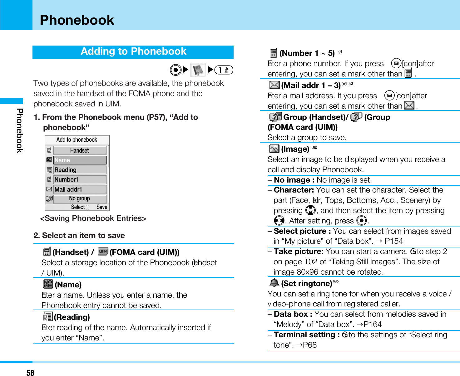 58PhonebookAdding to PhonebookC]]1Two types of phonebooks are available, the phonebooksaved in the handset of the FOMA phone and thephonebook saved in UIM.1. From the Phonebook menu (P57), “Add tophonebook”&lt;Saving Phonebook Entries&gt;2. Select an item to save(Handset) /  (FOMA card (UIM))Select a storage location of the Phonebook (Handset/ UIM).(Name)Enter a name. Unless you enter a name, thePhonebook entry cannot be saved.(Reading)Enter reading of the name. Automatically inserted ifyou enter “Name”.(Number 1 ~ 5) 1Enter a phone number. If you press  M[Icon] afterentering, you can set a mark other than .(Mail addr 1 – 3) 1 3Enter a mail address. If you press  M[Icon] afterentering, you can set a mark other than .Group (Handset)/ (Group(FOMA card (UIM))Select a group to save.(Image) 2Select an image to be displayed when you receive acall and display Phonebook.–No image : No image is set.–Character: You can set the character. Select thepart (Face, Hair, Tops, Bottoms, Acc., Scenery) bypressing H, and then select the item by pressingJ. After setting, press C.–Select picture : You can select from images savedin “My picture” of “Data box”. &gt;P154–Take picture: You can start a camera. Go to step 2on page 102 of “Taking Still Images”. The size ofimage 80x96 cannot be rotated.(Set ringtone) 2You can set a ring tone for when you receive a voice /video-phone call from registered caller.–Data box : You can select from melodies saved in“Melody” of “Data box”. &gt;P164–Terminal setting : Go to the settings of “Select ringtone”. &gt;P68HandsetNo groupNameReadingNumber1Mail addr1Add to phonebookSelect         SavePhonebook