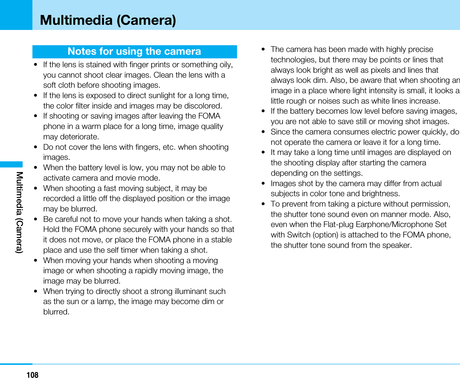 108Multimedia (Camera)Notes for using the camera• If the lens is stained with finger prints or something oily,you cannot shoot clear images. Clean the lens with asoft cloth before shooting images.• If the lens is exposed to direct sunlight for a long time,the color filter inside and images may be discolored.• If shooting or saving images after leaving the FOMAphone in a warm place for a long time, image qualitymay deteriorate.• Do not cover the lens with fingers, etc. when shootingimages.• When the battery level is low, you may not be able toactivate camera and movie mode.• When shooting a fast moving subject, it may berecorded a little off the displayed position or the imagemay be blurred.• Be careful not to move your hands when taking a shot.Hold the FOMA phone securely with your hands so thatit does not move, or place the FOMA phone in a stableplace and use the self timer when taking a shot.• When moving your hands when shooting a movingimage or when shooting a rapidly moving image, theimage may be blurred.• When trying to directly shoot a strong illuminant suchas the sun or a lamp, the image may become dim orblurred.• The camera has been made with highly precisetechnologies, but there may be points or lines thatalways look bright as well as pixels and lines thatalways look dim. Also, be aware that when shooting animage in a place where light intensity is small, it looks alittle rough or noises such as white lines increase.• If the battery becomes low level before saving images,you are not able to save still or moving shot images.• Since the camera consumes electric power quickly, donot operate the camera or leave it for a long time.• It may take a long time until images are displayed onthe shooting display after starting the cameradepending on the settings.• Images shot by the camera may differ from actualsubjects in color tone and brightness.• To prevent from taking a picture without permission,the shutter tone sound even on manner mode. Also,even when the Flat-plug Earphone/Microphone Setwith Switch (option) is attached to the FOMA phone,the shutter tone sound from the speaker.Multimedia (Camera)