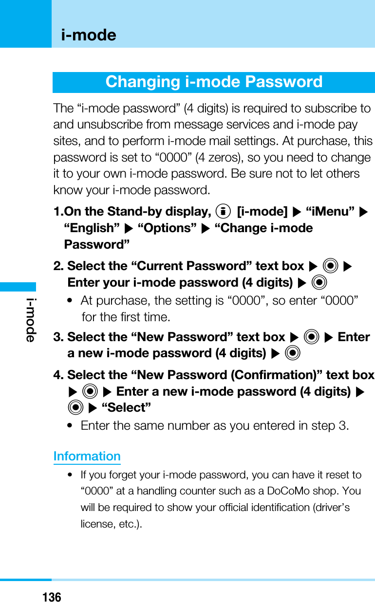 136i-modei-modeChanging i-mode PasswordThe “i-mode password” (4 digits) is required to subscribe toand unsubscribe from message services and i-mode paysites, and to perform i-mode mail settings. At purchase, thispassword is set to “0000” (4 zeros), so you need to changeit to your own i-mode password. Be sure not to let othersknow your i-mode password.1.On the Stand-by display, I[i-mode] ]“iMenu” ]“English” ]“Options” ]“Change i-modePassword”2. Select the “Current Password” text box ]C]Enter your i-mode password (4 digits) ]C• At purchase, the setting is “0000”, so enter “0000”for the first time.3. Select the “New Password” text box ]C]Entera new i-mode password (4 digits) ]C4. Select the “New Password (Confirmation)” text box]C]Enter a new i-mode password (4 digits) ]C]“Select”• Enter the same number as you entered in step 3.Information• If you forget your i-mode password, you can have it reset to“0000” at a handling counter such as a DoCoMo shop. Youwill be required to show your official identification (driver’slicense, etc.).