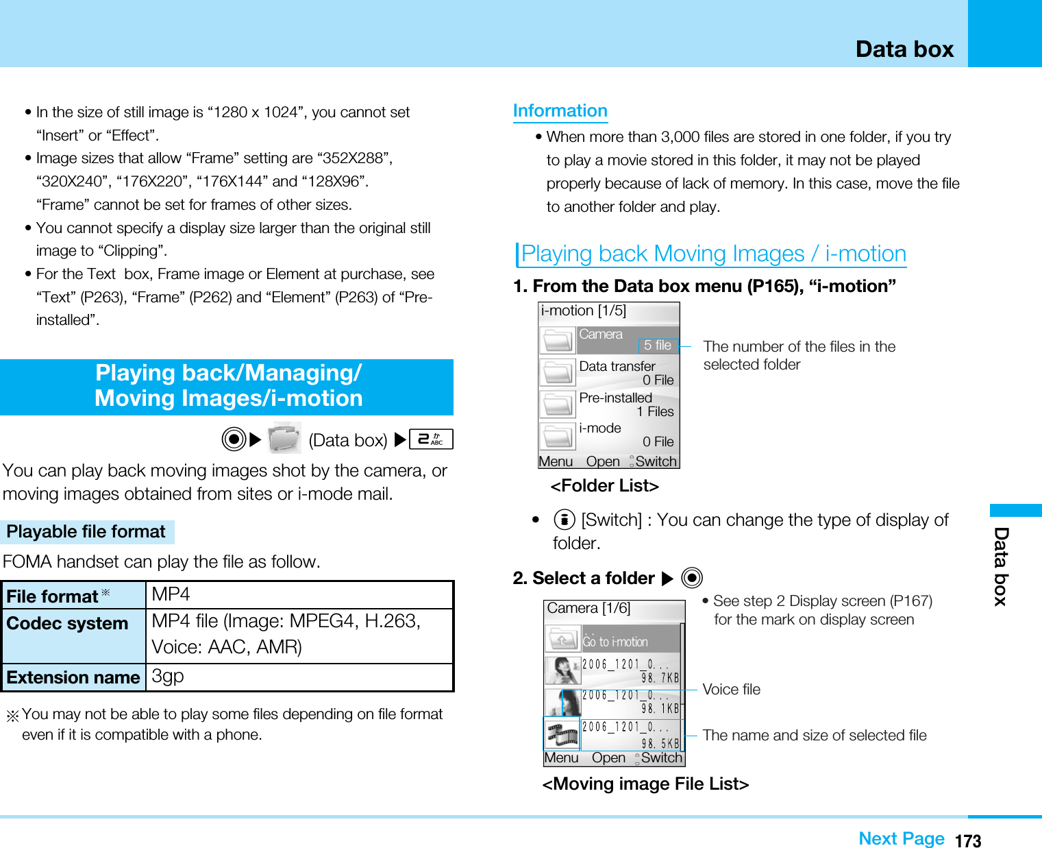 173Data boxData boxNext Page• In the size of still image is “1280 x 1024”, you cannot set“Insert” or “Effect”.• Image sizes that allow “Frame” setting are “352X288”,“320X240”, “176X220”, “176X144” and “128X96”.“Frame” cannot be set for frames of other sizes.• You cannot specify a display size larger than the original stillimage to “Clipping”.• For the Text  box, Frame image or Element at purchase, see“Text” (P263), “Frame” (P262) and “Element” (P263) of “Pre-installed”.Playing back/Managing/Moving Images/i-motionC](Data box) ]2You can play back moving images shot by the camera, ormoving images obtained from sites or i-mode mail. Playable file formatFOMA handset can play the file as follow.You may not be able to play some files depending on file formateven if it is compatible with a phone.Information• When more than 3,000 files are stored in one folder, if you tryto play a movie stored in this folder, it may not be playedproperly because of lack of memory. In this case, move the fileto another folder and play. Playing back Moving Images / i-motion1. From the Data box menu (P165), “i-motion”&lt;Folder List&gt;•I[Switch] : You can change the type of display offolder.2. Select a folder ]C&lt;Moving image File List&gt;Hp!up!j.npujpoCamera [1/6]OpenMenu Switch• See step 2 Display screen (P167)    for the mark on display screenVoice fileThe name and size of selected file OpenMenu Switchi-motion [1/5]CameraData transfer0 File5 filePre-installed1 Filesi-mode 0 FileThe number of the files in the selected folderCodec systemFile formatExtension nameMP4MP4 file (Image: MPEG4, H.263,Voice: AAC, AMR)3gp