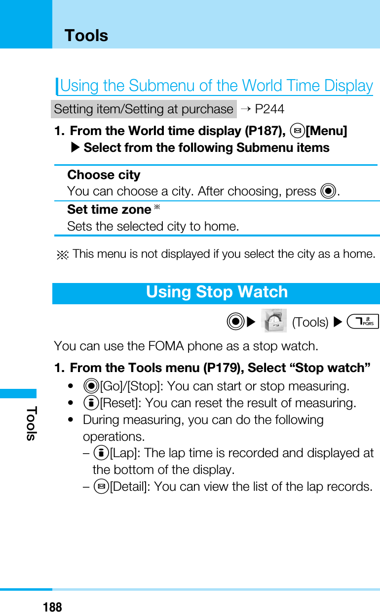 188ToolsToolsUsing the Submenu of the World Time DisplaySetting item/Setting at purchase &gt;P2441. From the World time display (P187), M[Menu]]Select from the following Submenu itemsChoose cityYou can choose a city. After choosing, press C.Set time zoneSets the selected city to home.: This menu is not displayed if you select the city as a home.Using Stop WatchC](Tools) ]7You can use the FOMA phone as a stop watch.1. From the Tools menu (P179), Select “Stop watch”•C[Go]/[Stop]: You can start or stop measuring.•I[Reset]: You can reset the result of measuring.• During measuring, you can do the followingoperations.–I[Lap]: The lap time is recorded and displayed atthe bottom of the display.–M[Detail]: You can view the list of the lap records.