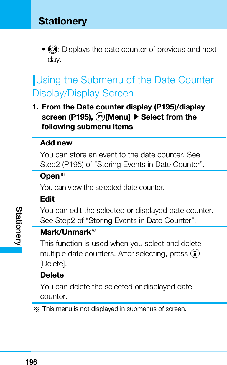 196StationeryStationery•J: Displays the date counter of previous and nextday.Using the Submenu of the Date Counter Display/Display Screen1. From the Date counter display (P195)/displayscreen (P195), M[Menu] ]Select from thefollowing submenu itemsAdd newYou can store an event to the date counter. SeeStep2 (P195) of “Storing Events in Date Counter”.OpenYou can view the selected date counter.EditYou can edit the selected or displayed date counter.See Step2 of “Storing Events in Date Counter”.Mark/UnmarkThis function is used when you select and deletemultiple date counters. After selecting, press I[Delete].DeleteYou can delete the selected or displayed datecounter.: This menu is not displayed in submenus of screen.
