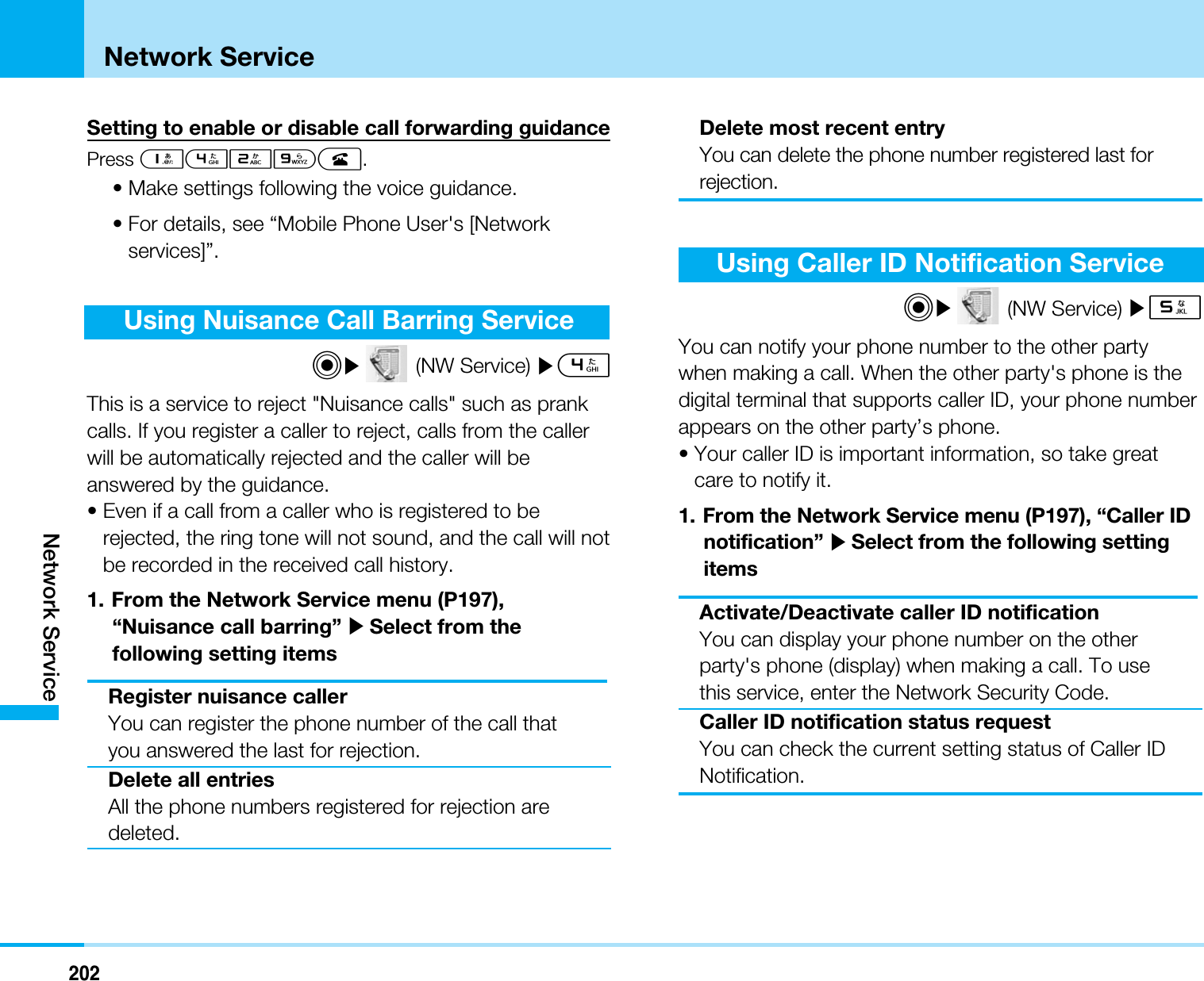 202Network ServiceNetwork ServiceSetting to enable or disable call forwarding guidancePress 1429A.• Make settings following the voice guidance.• For details, see “Mobile Phone User&apos;s [Networkservices]”.Using Nuisance Call Barring ServiceC](NW Service) ]4This is a service to reject &quot;Nuisance calls&quot; such as prankcalls. If you register a caller to reject, calls from the callerwill be automatically rejected and the caller will beanswered by the guidance. • Even if a call from a caller who is registered to berejected, the ring tone will not sound, and the call will notbe recorded in the received call history.1. From the Network Service menu (P197),“Nuisance call barring” ]Select from thefollowing setting itemsRegister nuisance callerYou can register the phone number of the call thatyou answered the last for rejection.Delete all entriesAll the phone numbers registered for rejection aredeleted.Delete most recent entryYou can delete the phone number registered last forrejection.Using Caller ID Notification ServiceC](NW Service) ]5You can notify your phone number to the other partywhen making a call. When the other party&apos;s phone is thedigital terminal that supports caller ID, your phone numberappears on the other party’s phone.• Your caller ID is important information, so take greatcare to notify it.1. From the Network Service menu (P197), “Caller IDnotification” ]Select from the following settingitemsActivate/Deactivate caller ID notificationYou can display your phone number on the otherparty&apos;s phone (display) when making a call. To usethis service, enter the Network Security Code.Caller ID notification status requestYou can check the current setting status of Caller IDNotification.
