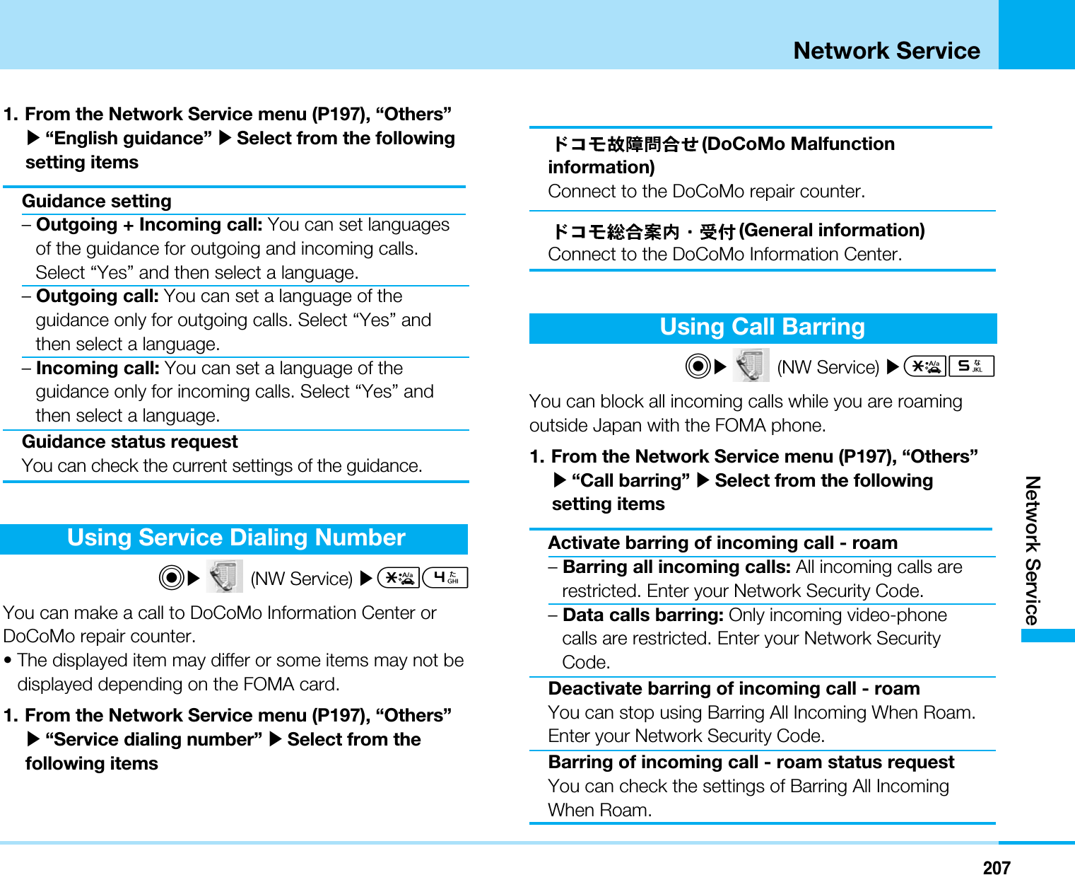 207Network ServiceNetwork Service1. From the Network Service menu (P197), “Others”]“English guidance” ]Select from the followingsetting itemsGuidance setting–Outgoing + Incoming call: You can set languagesof the guidance for outgoing and incoming calls.Select “Yes” and then select a language.–Outgoing call: You can set a language of theguidance only for outgoing calls. Select “Yes” andthen select a language.–Incoming call: You can set a language of theguidance only for incoming calls. Select “Yes” andthen select a language.Guidance status requestYou can check the current settings of the guidance.Using Service Dialing NumberC](NW Service) ]*4You can make a call to DoCoMo Information Center orDoCoMo repair counter.• The displayed item may differ or some items may not bedisplayed depending on the FOMA card.1. From the Network Service menu (P197), “Others”]“Service dialing number” ]Select from thefollowing items(DoCoMo Malfunctioninformation)Connect to the DoCoMo repair counter.(General information)Connect to the DoCoMo Information Center.Using Call BarringC](NW Service) ]*5You can block all incoming calls while you are roamingoutside Japan with the FOMA phone.1. From the Network Service menu (P197), “Others”]“Call barring” ]Select from the followingsetting itemsActivate barring of incoming call - roam–Barring all incoming calls: All incoming calls arerestricted. Enter your Network Security Code.–Data calls barring: Only incoming video-phonecalls are restricted. Enter your Network SecurityCode.Deactivate barring of incoming call - roamYou can stop using Barring All Incoming When Roam.Enter your Network Security Code.Barring of incoming call - roam status requestYou can check the settings of Barring All IncomingWhen Roam.