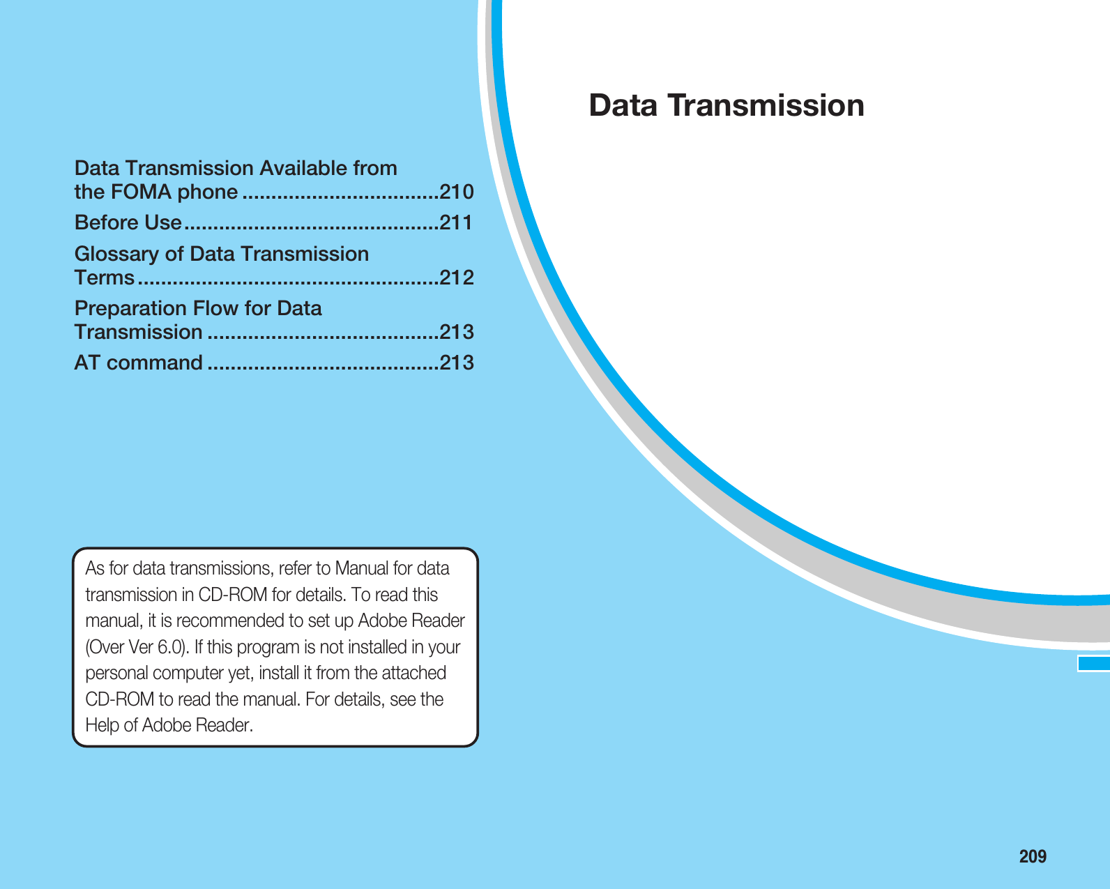 209Data Transmission Available from the FOMA phone ..................................210Before Use............................................211Glossary of Data Transmission Terms ....................................................212Preparation Flow for Data Transmission ........................................213AT command ........................................213Data TransmissionAs for data transmissions, refer to Manual for datatransmission in CD-ROM for details. To read thismanual, it is recommended to set up Adobe Reader(Over Ver 6.0). If this program is not installed in yourpersonal computer yet, install it from the attachedCD-ROM to read the manual. For details, see theHelp of Adobe Reader.