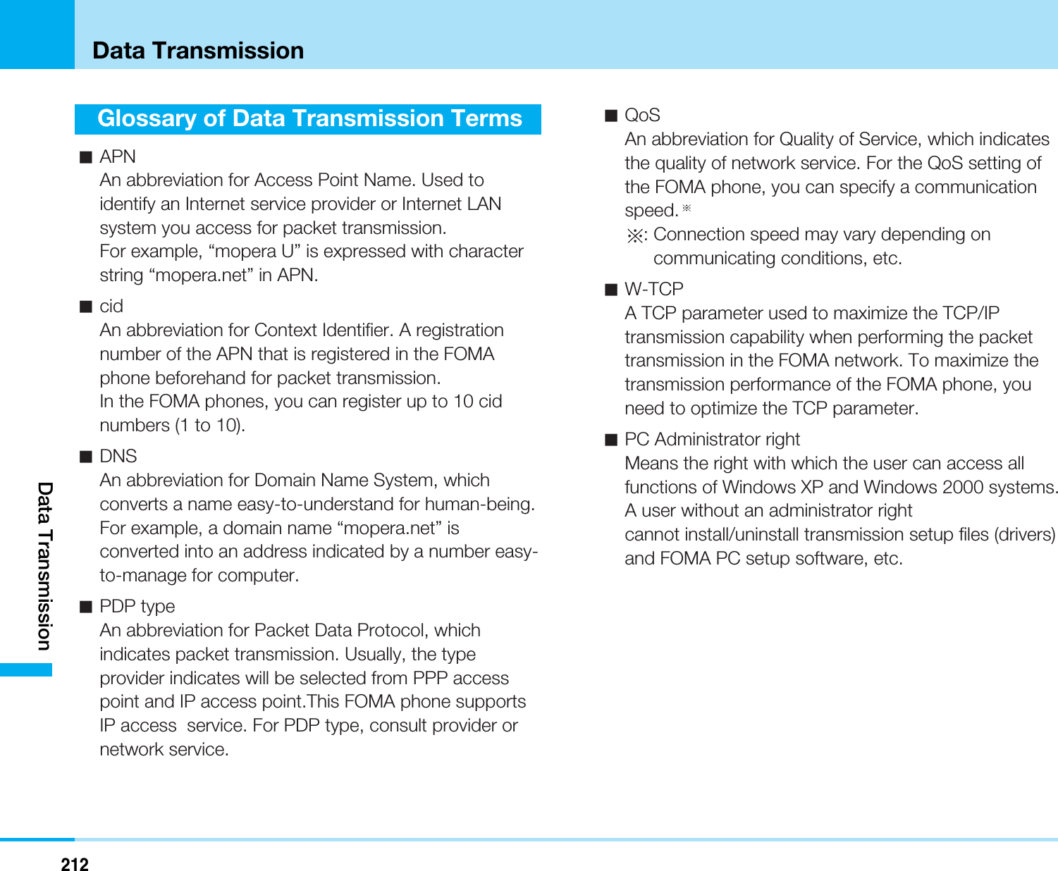 212Data TransmissionGlossary of Data Transmission TermsaAPNAn abbreviation for Access Point Name. Used toidentify an Internet service provider or Internet LANsystem you access for packet transmission.For example, “mopera U” is expressed with characterstring “mopera.net” in APN.acidAn abbreviation for Context Identifier. A registrationnumber of the APN that is registered in the FOMAphone beforehand for packet transmission.In the FOMA phones, you can register up to 10 cidnumbers (1 to 10).aDNSAn abbreviation for Domain Name System, whichconverts a name easy-to-understand for human-being.For example, a domain name “mopera.net” isconverted into an address indicated by a number easy-to-manage for computer.aPDP typeAn abbreviation for Packet Data Protocol, whichindicates packet transmission. Usually, the typeprovider indicates will be selected from PPP accesspoint and IP access point.This FOMA phone supportsIP access  service. For PDP type, consult provider ornetwork service.aQoSAn abbreviation for Quality of Service, which indicatesthe quality of network service. For the QoS setting ofthe FOMA phone, you can specify a communicationspeed.: Connection speed may vary depending oncommunicating conditions, etc.aW-TCPA TCP parameter used to maximize the TCP/IPtransmission capability when performing the packettransmission in the FOMA network. To maximize thetransmission performance of the FOMA phone, youneed to optimize the TCP parameter.aPC Administrator rightMeans the right with which the user can access allfunctions of Windows XP and Windows 2000 systems.A user without an administrator rightcannot install/uninstall transmission setup files (drivers)and FOMA PC setup software, etc.Data Transmission
