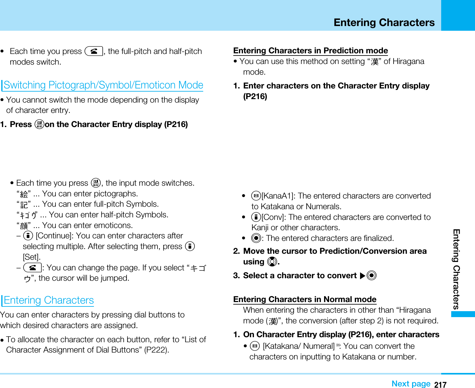217Entering CharactersEntering CharactersNext page• Each time you press A, the full-pitch and half-pitchmodes switch.Switching Pictograph/Symbol/Emoticon Mode• You cannot switch the mode depending on the displayof character entry.1. Press Ton the Character Entry display (P216)• Each time you press T, the input mode switches.“” ... You can enter pictographs.“” ... You can enter full-pitch Symbols.“” ... You can enter half-pitch Symbols.“” ... You can enter emoticons.–I[Continue]: You can enter characters afterselecting multiple. After selecting them, press I[Set].–A: You can change the page. If you select “”, the cursor will be jumped.Entering CharactersYou can enter characters by pressing dial buttons towhich desired characters are assigned.•To allocate the character on each button, refer to “List ofCharacter Assignment of Dial Buttons” (P222).Entering Characters in Prediction mode• You can use this method on setting “ ” of Hiraganamode.1. Enter characters on the Character Entry display(P216)•M[KanaA1]: The entered characters are convertedto Katakana or Numerals.•I[Conv]: The entered characters are converted toKanji or other characters.•C: The entered characters are finalized.2. Move the cursor to Prediction/Conversion areausing H.3. Select a character to convert ]CEntering Characters in Normal modeWhen entering the characters in other than “Hiraganamode ( )”, the conversion (after step 2) is not required.1. On Character Entry display (P216), enter characters•M[Katakana/ Numeral] : You can convert thecharacters on inputting to Katakana or number.