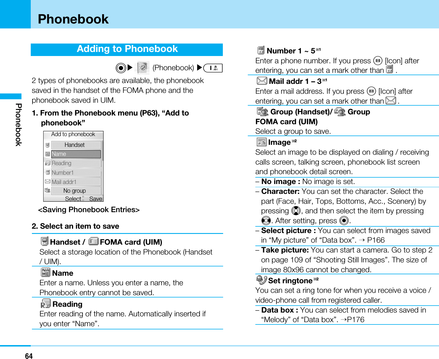 64PhonebookAdding to PhonebookC](Phonebook) ]12 types of phonebooks are available, the phonebooksaved in the handset of the FOMA phone and thephonebook saved in UIM.1. From the Phonebook menu (P63), “Add tophonebook”&lt;Saving Phonebook Entries&gt;2. Select an item to saveHandset /  FOMA card (UIM)Select a storage location of the Phonebook (Handset/ UIM).NameEnter a name. Unless you enter a name, thePhonebook entry cannot be saved.ReadingEnter reading of the name. Automatically inserted ifyou enter “Name”.Number 1 ~ 5 1Enter a phone number. If you press M[Icon] afterentering, you can set a mark other than .Mail addr 1 – 3 1Enter a mail address. If you press M[Icon] afterentering, you can set a mark other than .Group (Handset)/ GroupFOMA card (UIM)Select a group to save.Image 2Select an image to be displayed on dialing / receivingcalls screen, talking screen, phonebook list screenand phonebook detail screen.–No image : No image is set.–Character: You can set the character. Select thepart (Face, Hair, Tops, Bottoms, Acc., Scenery) bypressing H, and then select the item by pressingJ. After setting, press C.–Select picture : You can select from images savedin “My picture” of “Data box”. &gt;P166–Take picture: You can start a camera. Go to step 2on page 109 of “Shooting Still Images”. The size ofimage 80x96 cannot be changed.Set ringtone 2You can set a ring tone for when you receive a voice /video-phone call from registered caller.–Data box : You can select from melodies saved in“Melody” of “Data box”. &gt;P176NameReadingNumber1Mail addr1No groupHandsetAdd to phonebookSaveSelectPhonebook