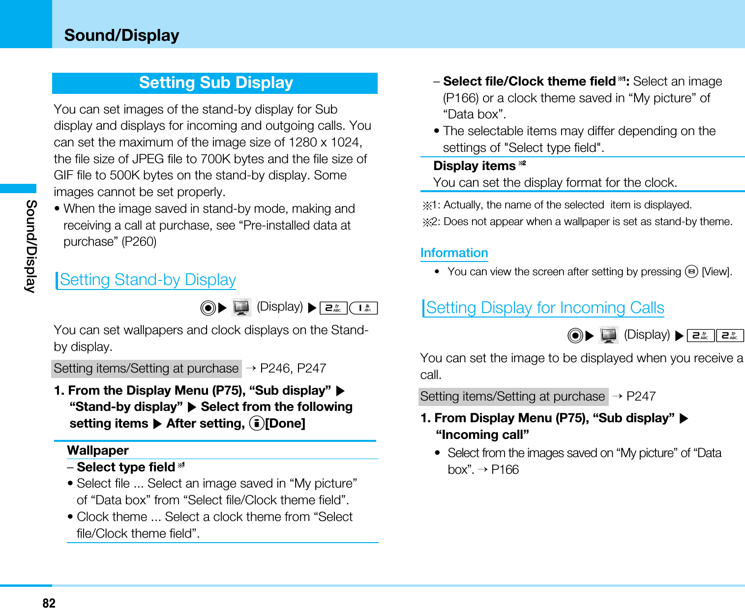 82Sound/DisplaySound/DisplaySetting Sub DisplayYou can set images of the stand-by display for Subdisplay and displays for incoming and outgoing calls. Youcan set the maximum of the image size of 1280 x 1024,the file size of JPEG file to 700K bytes and the file size ofGIF file to 500K bytes on the stand-by display. Someimages cannot be set properly.• When the image saved in stand-by mode, making andreceiving a call at purchase, see “Pre-installed data atpurchase” (P260)Setting Stand-by DisplayC](Display) ]21You can set wallpapers and clock displays on the Stand-by display.Setting items/Setting at purchase &gt;P246, P2471. From the Display Menu (P75), “Sub display” ]“Stand-by display” ]Select from the followingsetting items ]After setting, I[Done]Wallpaper–Select type field 1• Select file ... Select an image saved in “My picture”of “Data box” from “Select file/Clock theme field”.• Clock theme ... Select a clock theme from “Selectfile/Clock theme field”.–Select file/Clock theme field 1:Select an image(P166) or a clock theme saved in “My picture” of“Data box”.• The selectable items may differ depending on thesettings of &quot;Select type field&quot;.Display items 2You can set the display format for the clock.1: Actually, the name of the selected  item is displayed.2: Does not appear when a wallpaper is set as stand-by theme.Information• You can view the screen after setting by pressing M[View].Setting Display for Incoming CallsC](Display) ]22You can set the image to be displayed when you receive acall.Setting items/Setting at purchase &gt;P2471. From Display Menu (P75), “Sub display” ]“Incoming call”•Select from the images saved on “My picture” of “Databox”.&gt;P166