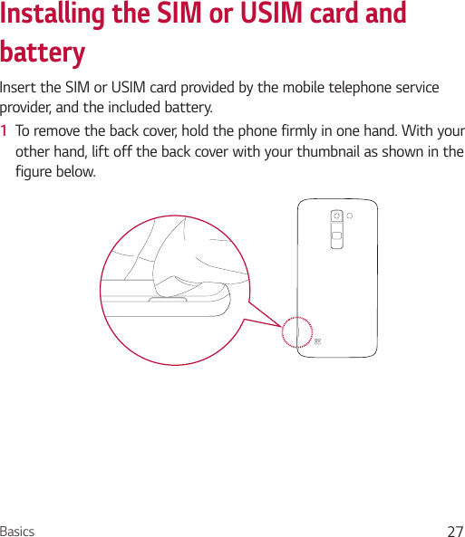 Basics 27Installing the SIM or USIM card and batteryInsert the SIM or USIM card provided by the mobile telephone service provider, and the included battery.1  To remove the back cover, hold the phone firmly in one hand. With your other hand, lift off the back cover with your thumbnail as shown in the figure below.