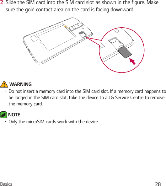 Basics 282  Slide the SIM card into the SIM card slot as shown in the figure. Make sure the gold contact area on the card is facing downward. WARNINGŢ Do not insert a memory card into the SIM card slot. If a memory card happens to be lodged in the SIM card slot, take the device to a LG Service Centre to remove the memory card. NOTE Ţ Only the microSIM cards work with the device.