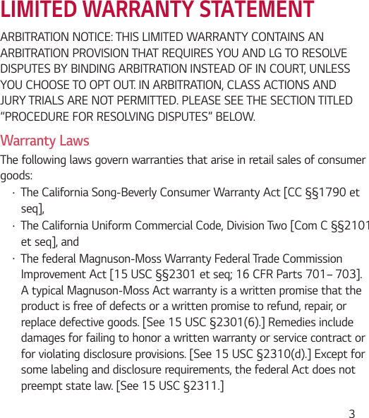  3LIMITED WARRANTY STATEMENTARBITRATION NOTICE: THIS LIMITED WARRANTY CONTAINS AN ARBITRATION PROVISION THAT REQUIRES YOU AND LG TO RESOLVE DISPUTES BY BINDING ARBITRATION INSTEAD OF IN COURT, UNLESS YOU CHOOSE TO OPT OUT. IN ARBITRATION, CLASS ACTIONS AND JURY TRIALS ARE NOT PERMITTED. PLEASE SEE THE SECTION TITLED “PROCEDURE FOR RESOLVING DISPUTES” BELOW.Warranty LawsThe following laws govern warranties that arise in retail sales of consumer goods:Ţ The California Song-Beverly Consumer Warranty Act [CC §§1790 et seq],Ţ The California Uniform Commercial Code, Division Two [Com C §§2101 et seq], and Ţ The federal Magnuson-Moss Warranty Federal Trade Commission Improvement Act [15 USC §§2301 et seq; 16 CFR Parts 701– 703]. A typical Magnuson-Moss Act warranty is a written promise that the product is free of defects or a written promise to refund, repair, or replace defective goods. [See 15 USC §2301(6).] Remedies include damages for failing to honor a written warranty or service contract or for violating disclosure provisions. [See 15 USC §2310(d).] Except for some labeling and disclosure requirements, the federal Act does not preempt state law. [See 15 USC §2311.]