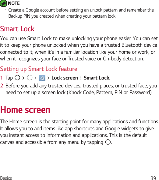 Basics 39 NOTE Ţ Create a Google account before setting an unlock pattern and remember the Backup PIN you created when creating your pattern lock.Smart LockYou can use Smart Lock to make unlocking your phone easier. You can set it to keep your phone unlocked when you have a trusted Bluetooth device connected to it, when it&apos;s in a familiar location like your home or work, or when it recognizes your face or Trusted voice or On-body detection.Setting up Smart Lock feature1  Tap   &gt;   &gt;   &gt; Lock screen &gt; Smart Lock.2  Before you add any trusted devices, trusted places, or trusted face, you need to set up a screen lock (Knock Code, Pattern, PIN or Password).Home screenThe Home screen is the starting point for many applications and functions. It allows you to add items like app shortcuts and Google widgets to give you instant access to information and applications. This is the default canvas and accessible from any menu by tapping  .