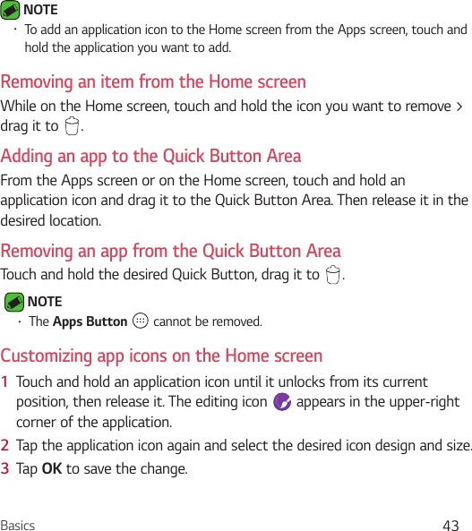 Basics 43 NOTE Ţ To add an application icon to the Home screen from the Apps screen, touch and hold the application you want to add.Removing an item from the Home screenWhile on the Home screen, touch and hold the icon you want to remove &gt; drag it to  .Adding an app to the Quick Button AreaFrom the Apps screen or on the Home screen, touch and hold an application icon and drag it to the Quick Button Area. Then release it in the desired location.Removing an app from the Quick Button AreaTouch and hold the desired Quick Button, drag it to  . NOTE Ţ The Apps Button   cannot be removed.Customizing app icons on the Home screen1  Touch and hold an application icon until it unlocks from its current position, then release it. The editing icon   appears in the upper-right corner of the application.2  Tap the application icon again and select the desired icon design and size. 3  Tap OK to save the change.