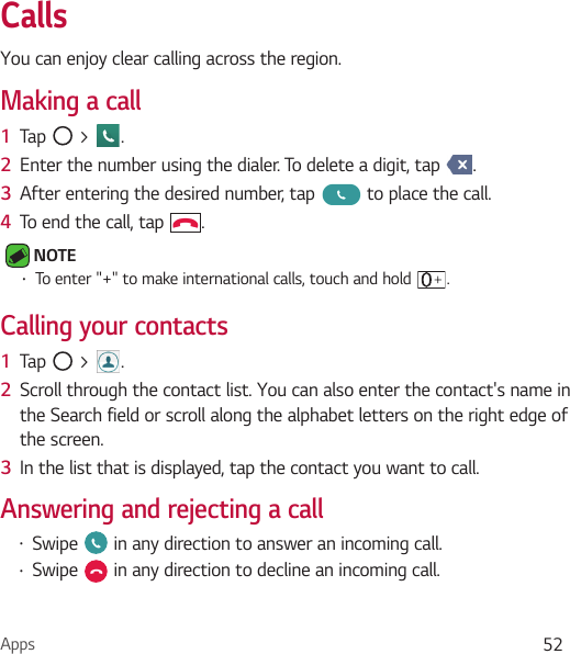 Apps 52CallsYou can enjoy clear calling across the region.Making a call1  Tap   &gt;  .2  Enter the number using the dialer. To delete a digit, tap  .3  After entering the desired number, tap   to place the call.4  To end the call, tap  . NOTE Ţ To enter &quot;+&quot; to make international calls, touch and hold  .Calling your contacts1  Tap   &gt;  .2  Scroll through the contact list. You can also enter the contact&apos;s name in the Search field or scroll along the alphabet letters on the right edge of the screen.3  In the list that is displayed, tap the contact you want to call.Answering and rejecting a callŢ Swipe   in any direction to answer an incoming call.Ţ Swipe   in any direction to decline an incoming call. 