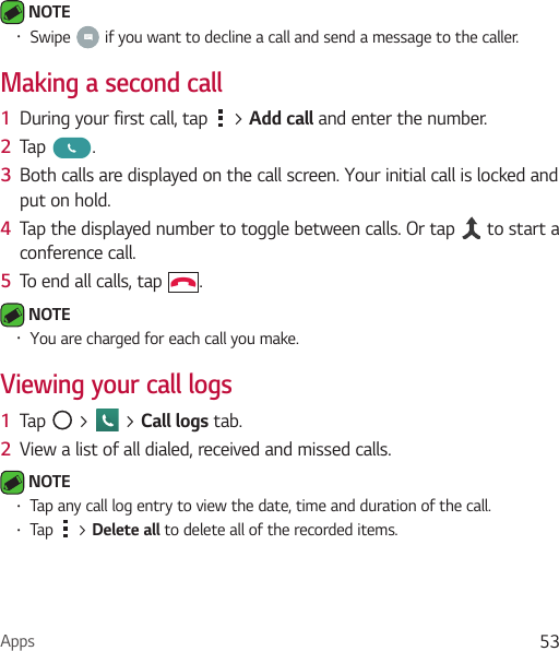 Apps 53 NOTE Ţ Swipe   if you want to decline a call and send a message to the caller.Making a second call1  During your first call, tap   &gt; Add call and enter the number. 2  Tap  .3  Both calls are displayed on the call screen. Your initial call is locked and put on hold.4  Tap the displayed number to toggle between calls. Or tap   to start a conference call.5  To end all calls, tap  . NOTE Ţ You are charged for each call you make.Viewing your call logs1  Tap   &gt;   &gt; Call logs tab.2  View a list of all dialed, received and missed calls. NOTE Ţ Tap any call log entry to view the date, time and duration of the call.Ţ Tap   &gt; Delete all to delete all of the recorded items.