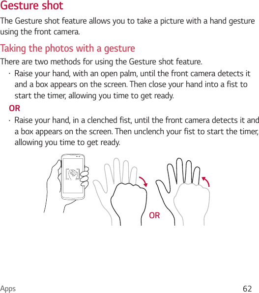 Apps 62Gesture shotThe Gesture shot feature allows you to take a picture with a hand gesture using the front camera. Taking the photos with a gestureThere are two methods for using the Gesture shot feature. Ţ Raise your hand, with an open palm, until the front camera detects it and a box appears on the screen. Then close your hand into a fist to start the timer, allowing you time to get ready. ORŢ Raise your hand, in a clenched fist, until the front camera detects it and a box appears on the screen. Then unclench your fist to start the timer, allowing you time to get ready.      OR