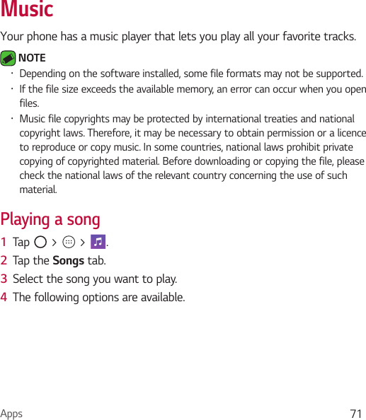 Apps 71MusicYour phone has a music player that lets you play all your favorite tracks. NOTE Ţ Depending on the software installed, some file formats may not be supported.Ţ If the file size exceeds the available memory, an error can occur when you open files.Ţ Music file copyrights may be protected by international treaties and national copyright laws. Therefore, it may be necessary to obtain permission or a licence to reproduce or copy music. In some countries, national laws prohibit private copying of copyrighted material. Before downloading or copying the file, please check the national laws of the relevant country concerning the use of such material.Playing a song1  Tap   &gt;   &gt;  . 2  Tap the Songs tab.3  Select the song you want to play. 4  The following options are available.