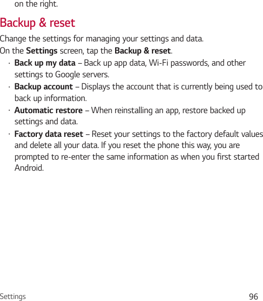 Settings 96on the right.Backup &amp; resetChange the settings for managing your settings and data.On the Settings screen, tap the Backup &amp; reset.Ţ Back up my data – Back up app data, Wi-Fi passwords, and other settings to Google servers.Ţ Backup account – Displays the account that is currently being used to back up information.Ţ Automatic restore – When reinstalling an app, restore backed up settings and data.Ţ Factory data reset – Reset your settings to the factory default values and delete all your data. If you reset the phone this way, you are prompted to re-enter the same information as when you first started Android.