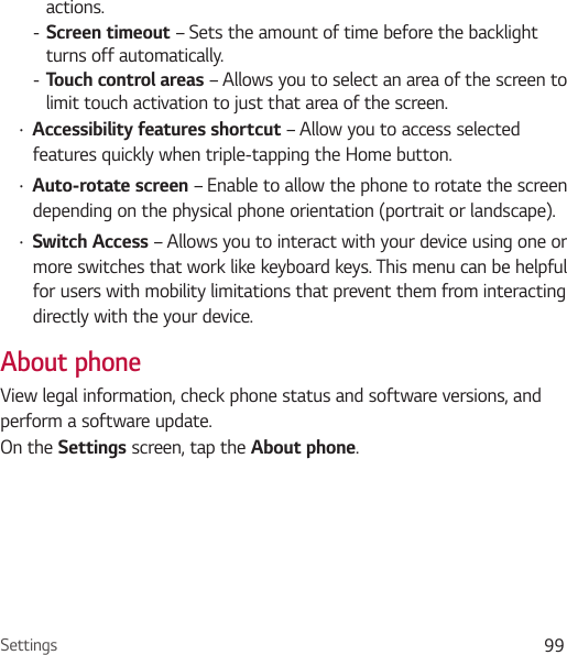 Settings 99actions. - Screen timeout – Sets the amount of time before the backlight turns off automatically. - Touch control areas – Allows you to select an area of the screen to limit touch activation to just that area of the screen.Ţ Accessibility features shortcut – Allow you to access selected features quickly when triple-tapping the Home button.Ţ Auto-rotate screen – Enable to allow the phone to rotate the screen depending on the physical phone orientation (portrait or landscape).Ţ Switch Access – Allows you to interact with your device using one or more switches that work like keyboard keys. This menu can be helpful for users with mobility limitations that prevent them from interacting directly with the your device.About phoneView legal information, check phone status and software versions, and perform a software update. On the Settings screen, tap the About phone.