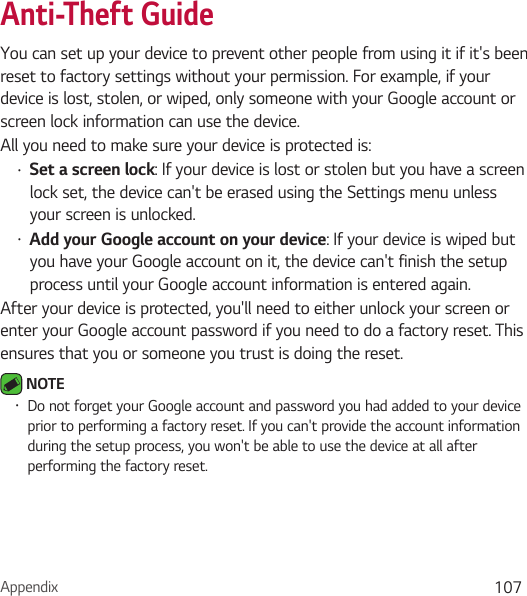 Appendix 107Anti-Theft GuideYou can set up your device to prevent other people from using it if it&apos;s been reset to factory settings without your permission. For example, if your device is lost, stolen, or wiped, only someone with your Google account or screen lock information can use the device.All you need to make sure your device is protected is:Ţ Set a screen lock: If your device is lost or stolen but you have a screen lock set, the device can&apos;t be erased using the Settings menu unless your screen is unlocked.Ţ Add your Google account on your device: If your device is wiped but you have your Google account on it, the device can&apos;t finish the setup process until your Google account information is entered again.After your device is protected, you&apos;ll need to either unlock your screen or enter your Google account password if you need to do a factory reset. This ensures that you or someone you trust is doing the reset. NOTE Ţ Do not forget your Google account and password you had added to your device prior to performing a factory reset. If you can&apos;t provide the account information during the setup process, you won&apos;t be able to use the device at all after performing the factory reset.