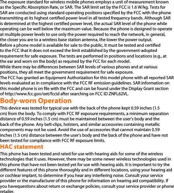 The exposure standard for wireless mobile phones employs a unit of measurement known as the Specific Absorption Rate, or SAR. The SAR limit set by the FCC is 1.6 W/kg. Tests for SAR are conducted using standard operating positions specified by the FCC with the phone transmitting at its highest certified power level in all tested frequency bands. Although SAR is determined at the highest certified power level, the actual SAR level of the phone while operating can be well below the maximum value. Because the phone is designed to operate at multiple power levels to use only the power required to reach the network, in general, the closer you are to a wireless base station antenna, the lower the power output. Before a phone model is available for sale to the public, it must be tested and certified to the FCC that it does not exceed the limit established by the government-adopted requirement for safe exposure. The tests are performed in positions and locations (e.g., at the ear and worn on the body) as required by the FCC for each model. While there may be differences between SAR levels of various phones and at various positions, they all meet the government requirement for safe exposure. The FCC has granted an Equipment Authorization for this model phone with all reported SAR levels evaluated as in compliance with the FCC RF emission guidelines. SAR information on this model phone is on file with the FCC and can be found under the Display Grant section of http://www.fcc.gov/oet/fccid after searching on FCC ID ZNFL62VL.  Body-worn Operation This device was tested for typical use with the back of the phone kept 0.59 inches (1.5 cm) from the body. To comply with FCC RF exposure requirements, a minimum separation distance of 0.59 inches (1.5 cm) must be maintained between the user’s body and the back of the phone. Any belt-clips, holsters, and similar accessories containing metallic components may not be used. Avoid the use of accessories that cannot maintain 0.59 inches (1.5 cm) distance between the user’s body and the back of the phone and have not been tested for compliance with FCC RF exposure limits. HAC statement This phone has been tested and rated for use with hearing aids for some of the wireless technologies that it uses. However, there may be some newer wireless technologies used in this phone that have not been tested yet for use with hearing aids. It is important to try the different features of this phone thoroughly and in different locations, using your hearing aid or cochlear implant, to determine if you hear any interfering noise. Consult your service provider or the manufacturer of this phone for information on hearing aid compatibility. If you havequestions about return or exchange policies, consult your service provider or phone retailer.