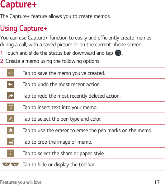 Features you will love 17Capture+The Capture+ feature allows you to create memos.Using Capture+You can use Capture+ function to easily and efficiently create memos during a call, with a saved picture or on the current phone screen.1  Touch and slide the status bar downward and tap  .2  Create a memo using the following options:Tap to save the memo you&apos;ve created.Tap to undo the most recent action.Tap to redo the most recently deleted action.Tap to insert text into your memo.Tap to select the pen type and color.Tap to use the eraser to erase the pen marks on the memo.Tap to crop the image of memo.Tap to select the share or paper style.Tap to hide or display the toolbar.