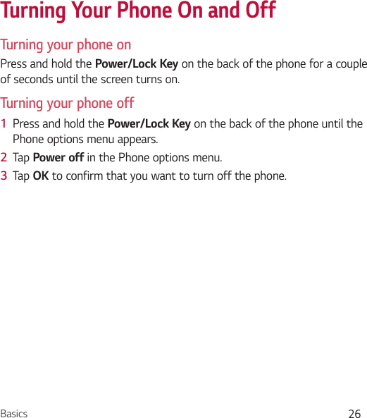 Basics 26Turning Your Phone On and OffTurning your phone onPress and hold the Power/Lock Key on the back of the phone for a couple of seconds until the screen turns on.Turning your phone off1  Press and hold the Power/Lock Key on the back of the phone until the Phone options menu appears.2  Tap Power off in the Phone options menu.3  Tap OK to confirm that you want to turn off the phone.