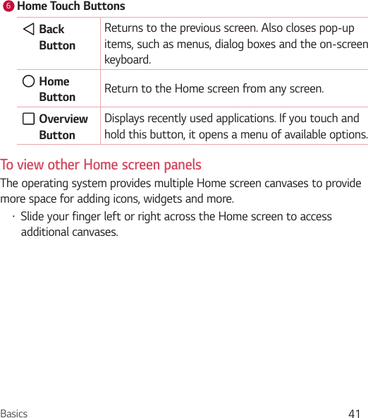 Basics 416Home Touch Buttons  Back ButtonReturns to the previous screen. Also closes pop-up items, such as menus, dialog boxes and the on-screen keyboard.   Home Button  Return to the Home screen from any screen.  Overview ButtonDisplays recently used applications. If you touch and hold this button, it opens a menu of available options.To view other Home screen panelsThe operating system provides multiple Home screen canvases to provide more space for adding icons, widgets and more.Ţ Slide your finger left or right across the Home screen to access additional canvases. 