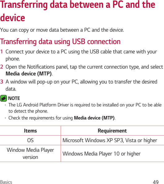 Basics 49Transferring data between a PC and the deviceYou can copy or move data between a PC and the device. Transferring data using USB connection1  Connect your device to a PC using the USB cable that came with your phone.2  Open the Notifications panel, tap the current connection type, and select Media`device MTP.3  A window will pop-up on your PC, allowing you to transfer the desired data. NOTE Ţ The LG Android Platform Driver is required to be installed on your PC to be able to detect the phone.Ţ Check the requirements for using Media device MTP.Items RequirementOS Microsoft Windows XP SP3, Vista or higherWindow Media Player version Windows Media Player 10 or higher
