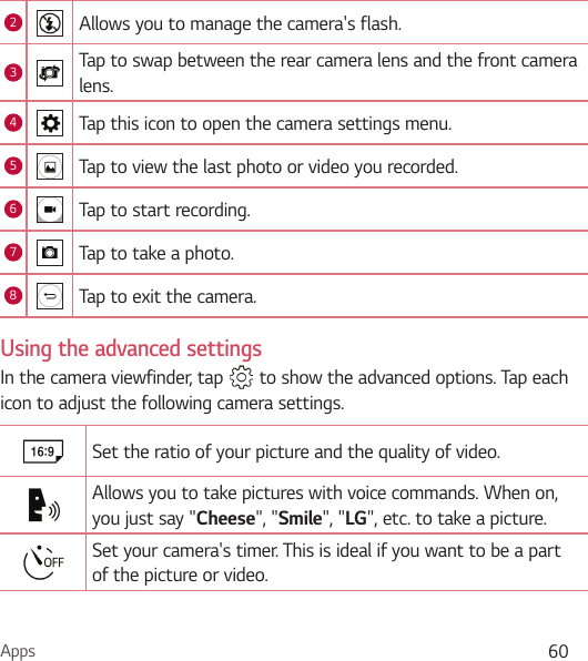 Apps 602Allows you to manage the camera&apos;s flash. 3Tap to swap between the rear camera lens and the front camera lens.4Tap this icon to open the camera settings menu.5Tap to view the last photo or video you recorded.6Tap to start recording.7Tap to take a photo.8Tap to exit the camera.Using the advanced settingsIn the camera viewfinder, tap   to show the advanced options. Tap each icon to adjust the following camera settings.Set the ratio of your picture and the quality of video.Allows you to take pictures with voice commands. When on, you just say &quot;Cheese&quot;, &quot;Smile&quot;, &quot;LG&quot;, etc. to take a picture.Set your camera&apos;s timer. This is ideal if you want to be a part of the picture or video.